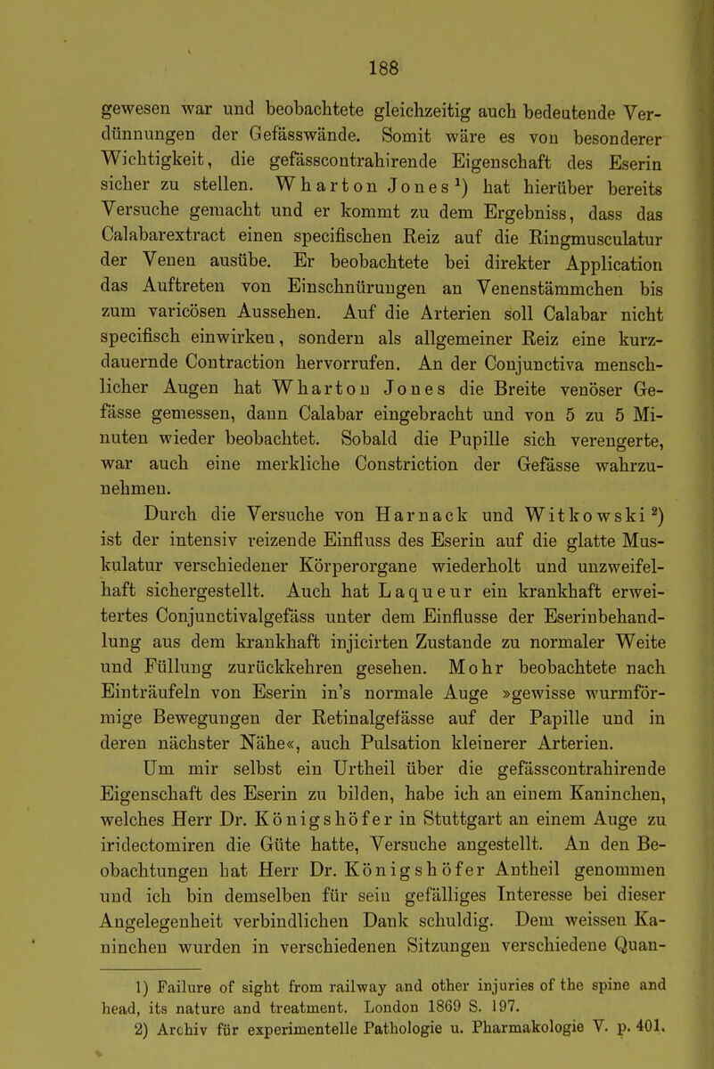 gewesen war und beobachtete gleichzeitig auch bedeutende Ver- dünnungen der Gefässwände. Somit wäre es von besonderer Wichtigkeit, die gefässcontrahirende Eigenschaft des Eserin sicher zu stellen. W h a r t o n J o n e s hat hierüber bereits Versuche gemacht und er kommt zu dem Ergebniss, dass das Calabarextract einen specifischen Reiz auf die Ringmusculatur der Venen ausübe. Er beobachtete bei direkter Application das Auftreten von Einschnürungen an Venenstämmchen bis zum varicösen Aussehen. Auf die Arterien soll Calabar nicht specifisch einwirken, sondern als allgemeiner Reiz eine kurz- dauernde Contraction hervorrufen. An der Conjunctiva mensch- licher Augen hat Whartou Jones die Breite venöser Ge- fässe gemessen, dann Calabar eingebracht und von 5 zu 5 Mi- nuten wieder beobachtet. Sobald die Pupille sich verengerte, war auch eine merkliche Constriction der Gefässe wahrzu- nehmen. Durch die Versuche von Harnack und Witkowski^) ist der intensiv reizende Einfluss des Eserin auf die glatte Mus- kulatur verschiedener Körperorgane wiederholt und unzweifel- haft sichergestellt. Auch hat Laqueur ein krankhaft erwei- tertes Conjunctivalgefäss unter dem Einflüsse der Eserinbehand- lung aus dem krankhaft injicirten Zustande zu normaler Weite und Füllung zurückkehren gesehen. Mohr beobachtete nach Einträufeln von Eserin in's normale Auge »gewisse wurmför- mige Bewegungen der Retinalgefässe auf der Papille und in deren nächster Nähe«, auch Pulsation kleinerer Arterien. üm mir selbst ein ürtheil über die gefässcontrahirende Eigenschaft des Eserin zu bilden, habe ich an einem Kaninchen, welches Herr Dr. Königshöfer in Stuttgart an einem Auge zu iridectomiren die Güte hatte, Versuche angestellt. An den Be- obachtungen hat Herr Dr. Königshöfer Antheil genommen und ich bin demselben für sein gefälliges Interesse bei dieser Angelegenheit verbindlichen Dank schuldig. Dem weissen Ka- ninchen wurden in verschiedenen Sitzungen verschiedene Quan- 1) Failure of sight from railway and other injuries of the spine and head, its nature and treatment. London 1869 S. 197. 2) Archiv für experimentelle Pathologie u. Pharmakologie V. p. 401.