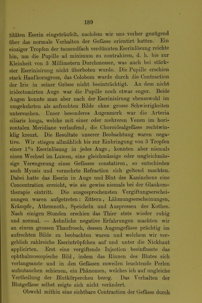 titäten Eserin eingeträufelt, uachdem wir uns vorher genügend über das normale Verhalten der Gefässe orientirt hatten. Ein einziger Tropfen der tausendfach verdünnten Eserinlösung reichte hin, um die Pupille ad minimura zu contrahiren, d. h. bis zur Kleinheit von 3 Millimetern Durchmesser, was auch bei stärk- ster Eserinisiruug nicht überboten wurde. Die Pupille erschien stark Hanf korngross, das Colobom wurde durch die Contraction der Iris in seiner Grösse nicht beeinträchtigt. An dem nicht iridectomirten Auge war die Pupille noch etwas enger. Beide Augen konnte man aber nach der Eserinisiruug ebensowohl im umgekehrten als aufrechten Bilde ohne grosse Schwierigkeiten untersuchen. Unser besonderes Augenmerk war die Arteria ciliaris longja, welche mit einer oder mehreren Venen im hori- zontalen Meridiane verlaufend, die Choroidealgefässe rechtwin- klig kreuzt. Die Resultate unserer Beobachtung waren nega- tive. Wir stiegen allmählich bis zur Einbringung von 3 Tropfen einer l^/o Eserinlösung in jedes Auge, konnten aber niemals einen Wechsel im Lumen, eine gleichmässige oder ungleichmäs- sige Verengerung eines Gefässes constatiren, so entschieden auch Myosis und vermehrte Refraction sich geltend machten. Dabei hatte das Eserin in Auge und Blut des Kaninchens eine Concentration erreicht, wie sie gewiss niemals bei der Glaukom- therapie eintritt. Die ausgesprochensten Vergiftungserschei- nungen waren aufgetreten: Zittern, Lähmungserscheinungen, Krämpfe, Athemnoth, Speicheln und Auspressen des Kothes. Nach einigen Stunden erschien das Thier stets wieder ruhig und normal. — Aehnliche negative Erfahrungen machten wir an einem grossen Thaufrosch, dessen Augeugefässe prächtig im aufrechten Bilde zu beobachten waren und welchem wir ver- geblich zahlreiche Eserintröpfcheu auf und unter die Nickhaut applicirten. Erst eine vergiftende Injection beeinflusste das ophthalmoscopische Bild, indem das Rinnen des Blutes sich verlangsamte und in den Gefässen zuweilen leuchtende Perlen aufzutauchen schienen, ein Phänomen, welches ich auf ungleiche Vertheilung der Blutkörperchen bezog. Das Verhalten der Blutgefässe selbst zeigte sich nicht verändert. Obwohl mithin eine sichtbare Contraction der Gefässe durch