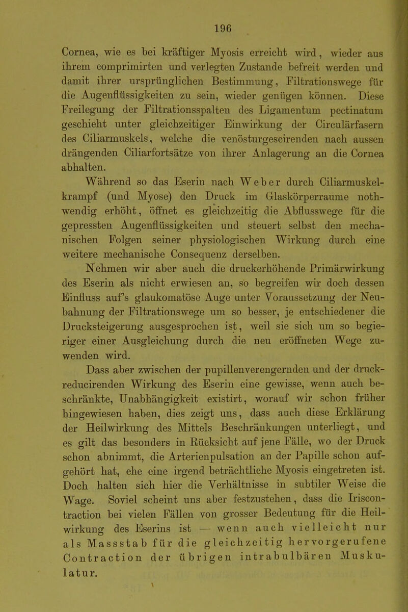 Cornea, wie es bei kräftiger Myosis erreicht wird, wieder aus ihrem comprimirten und verlegten Zustande befreit werden und damit ihrer ursprünglichen Bestimmung, Filtrationswege für die Augenflüssigkeiten zu sein, wieder genügen können. Diese Preilegung der Filtrationsspalten des Ligamentum pectinatura geschieht unter gleichzeitiger Einwirkung der Circulärfasern des Ciliarmuskels, welche die venösturgescirenden nach aussen drängenden Ciliarfortsätze von ihrer Anlagerung an die Cornea abhalten. Während so das Eseriu nach Weber durch Ciliarmuskel- krampf (und Myose) den Druck im Glaskörperraume noth- wendig erhöht, öffnet es gleichzeitig die Abflusswege für die gepressten Augenflüssigkeiten und steuert selbst den mecha- nischen Folgen seiner physiologischen Wirkung durch eine weitere mechanische Consequenz derselbeu. Nehmen wir aber auch die druckerhöhende Primärwirkung des Eserin als nicht erwiesen an, so begreifen wir doch dessen Einfluss auf's glaukomatöse Auge unter Voraussetzung der Neu- bahnung der Filtrationswege um so besser, je entschiedener die Drucksteigerung ausgesprochen ist, weil sie sich um so begie- riger einer Ausgleichung durch die neu eröö'neteu Wege zu- wenden wird. Dass aber zwischen der pupillenverengerndeu und der druck- reducirenden Wirkung des Eserin eine gewisse, wenn auch be- schränkte, Unabhängigkeit existirt, worauf wir schon früher hingewiesen haben, dies zeigt uns, dass auch diese Erklärung der Heilwirkung des Mittels Beschränkungen unterliegt, und es gilt das besonders in Rücksicht auf jene Fälle, wo der Druck schon abnimmt, die Arterienpulsation an der Papille schon auf- gehört hat, ehe eine irgend beträchtliche Myosis eingetreten ist. Doch halten sich hier die Verhältnisse in subtiler Weise die Wage. Soviel scheint uns aber festzustehen, dass die Ii-iscon- traction bei vielen Fällen von grosser Bedeutung für die Heil- wirkung des Eserins ist — wenn auch vielleicht nur als Massstab für die gleichzeitig hervorgerufene Contraction der übrigen intrabulbären Musku- latur.