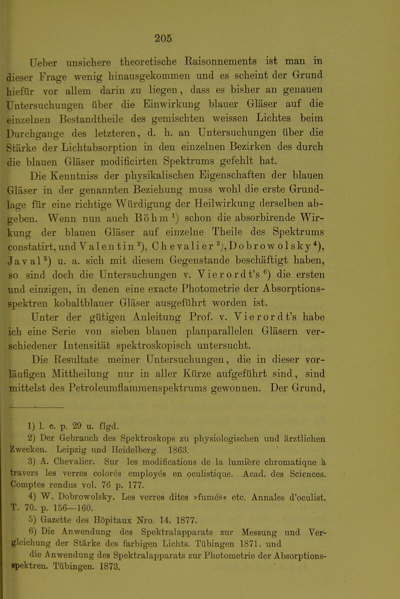 lieber unsicliere theoretische Raisonnements ist man in dieser Frage wenig hinausgekommen und es scheint der Grund hiefür vor allem darin zu liegen, dass es bisher an genauen Untersuchungen über die Einwirkung blauer Gläser auf die einzelnen Bestandtheile des gemischten weissen Lichtes beim Durchgänge des letzteren, d. h. an Untersuchungen über die Stärke der Lichtabsorption in den einzelnen Bezirken des durch die blauen Gläser modificirten Spektrums gefehlt hat. Die Kenntniss der physikalischen Eigenschaften der blauen Gläser in der genannten Beziehung muss wohl die erste Grund- lage für eine richtige Würdigung der Heilwirkung derselben ab- geben. Wenn nun auch B ö h m ^) schon die absorbirende Wir- kung der blauen Gläser auf einzelne Theile des Spektrums constatirt, und Valentin Ch evali er ^j,Dobrow ol sky *), Javal*) u. a. sich mit diesem Gegenstande beschäftigt haben, so sind doch die Untersuchungen v. Vierordt's^) die ersten und einzigen, in denen eine exacte Photometrie der Absorptions- spektren kobaltblauer Gläser ausgeführt worden ist. Unter der gütigen Anleitung Prof. v. V i e r o r d t's habe ich eine Serie von sieben blauen planparallelen Gläsern ver- schiedener Intensität spektroskopisch untersucht. Die Resultate meiner Untersuchungen, die in dieser vor- läufigen Mittheilung nur in aller Kürze aufgeführt sind, sind mittelst des Petroleumflamraenspektrums gewonnen. Der Grund, 1) 1. c. p. 29 u. flgd. 2) Der Gebrauch des Spektroskops zu physiologischen und ärztlichen Zwecken. Leipzig und Heidelberg. 1863. 3) A. Chevalier. Sur les modifications de la lumiere chromatique k travers les verres colores employös en oculistique. Acad. des Sciences. Comptes rendus vol. 76 p. 177. 4) W. Dobrowolsky. Les verres dites »fumds« etc. Annales d'oculist. T. 70. p. 156—160. 5) Gazette des Höpitaux Nro. 14. 1877. 6) Die Anwendung des Spektralapparats zur Messung und Ver- gleichung der Stärke des farbigen Lichts. Tübingen 1871. und die Anwendung des Spektralapparats zur Photometrie der Absorptions- spektren. Tübingen. 1873.