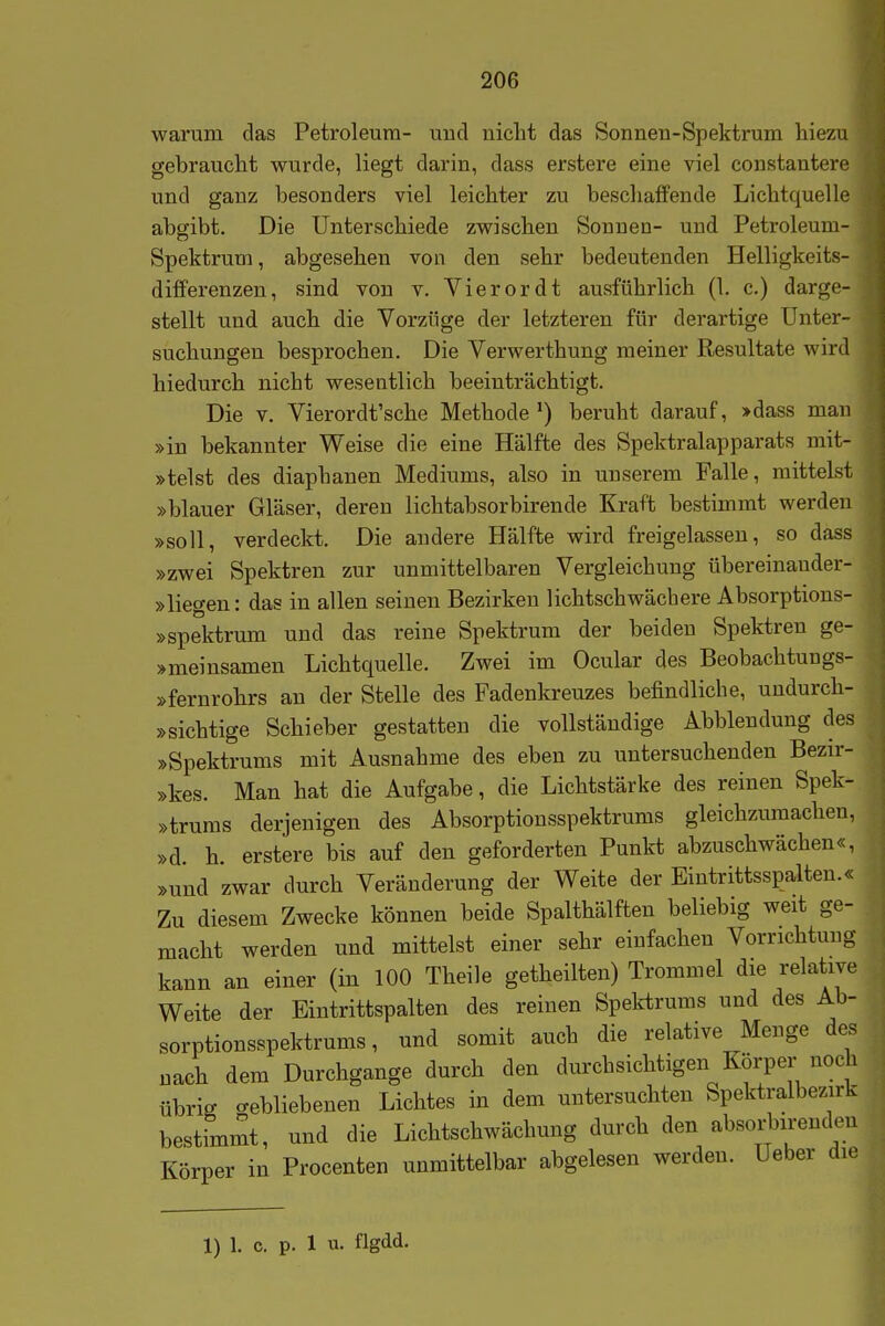 warum das Petroleum- uud nicht das Sonnen-Spektrum hiezu gebraucht wurde, liegt darin, dass erstere eine viel constantere und ganz besonders viel leichter zu beschaffende Lichtquelle . abgibt. Die Unterschiede zwischen Sonnen- und Petroleum- Spektrum, abgesehen von den sehr bedeutenden Helligkeits- differenzeu, sind von v. Vierordt ausführlich (1. c.) darge- stellt und auch die Vorzüge der letzteren für derartige Unter- suchungen besprochen. Die Verwerthung meiner Resultate wird , hiedurch nicht wesentlich beeinträchtigt. | Die v. Vierordt'sche Methode beruht darauf, »dass man ] »in bekannter Weise die eine Hälfte des Spektralapparats mit- j »telst des diaphanen Mediums, also in unserem Falle, mittelst »blauer Gläser, deren lichtabsorbirende Kraft bestimmt werden »soll, verdeckt. Die andere Hälfte wird freigelassen, so dass »zwei Spektren zur unmittelbaren Vergleichung übereinander- j »liegen: das in allen seinen Bezirken lichtschwäcbere Absorptions- | »Spektrum und das reine Spektrum der beiden Spektren ge- | »meinsamen Lichtquelle. Zwei im Ocular des Beobachtungs- »fernrohrs an der Stelle des Fadenkreuzes befindliche, uudurch- »sichtige Schieber gestatten die vollständige Abbiendung des »Spektrums mit Ausnahme des eben zu untersuchenden Bezir- »kes. Man hat die Aufgabe, die Lichtstärke des reinen Spek- »trums derjenigen des Absorptionsspektrums gleichzumachen, »d. h. erstere bis auf den geforderten Punkt abzuschwächen«, »und zwar durch Veränderung der Weite der Eintrittsspalten.« Zu diesem Zwecke können beide Spalthälften beliebig weit ge- macht werden und mittelst einer sehr einfachen Vorrichtung kann an einer (in 100 Theile getheilten) Trommel die relative Weite der Eintrittspalten des reinen Spektrums und des Ab- sorptionsspektrums, und somit auch die relative Menge des nach dem Durchgange durch den durchsichtigen Körper noch übrig gebliebenen Lichtes in dem untersuchten Spektralbezirk bestimmt, und die Lichtschwächung durch den absorbirenden Körper in Procenten unmittelbar abgelesen werden. Ueber die 1) 1. c. p. 1 u- flgdd.