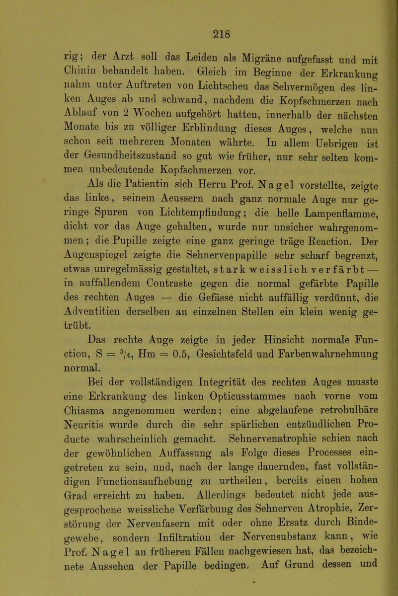 rig; der Arzt soll das Leiden als Migräne aufgefasst und mit Chinin behandelt haben. Gleich im Beginne der Erkrankung nahm unter Auftreten von Lichtscheu das Sehvermögen des lin- ken Auges ab und schwand, nachdem die Kopfschmerzen nach Ablauf von 2 Wochen aufgehört hatten, innerhalb der nächsten Monate bis zu völliger Erblindung dieses Auges, welche nun schon seit mehreren Monaten währte. In allem üebrigen ist der Gesundheitszustand so gut wie früher, nur sehr selten kom- men unbedeutende Kopfschmerzen vor. Als die Patientin sich Herrn Prof. Nagel vorstellte, zeigte das linke, seinem Aeussern nach ganz normale Auge nur ge- ringe Spuren von Lichtempfindung; die helle Lampenflamme, dicht vor das Auge gehalten, wurde nur unsicher wahrgenom- men ; die Pupille zeigte eine ganz geringe träge Reaction. Der Augenspiegel zeigte die Sehnervenpapille sehr scharf begrenzt, etwas unregelmässig gestaltet, starkweisslichverfärbt — in auffallendem Contraste gegen die normal gefärbte Papille des rechten Auges — die Gefässe nicht auffällig verdünnt, die Adventitien derselben an einzelnen Stellen ein klein wenig ge- trübt. Das rechte Auge zeigte in jeder Hinsicht normale Fun- ction, S = ^/4, Hm = 0.5, Gesichtsfeld und Farbenwahrnehmung normal. Bei der vollständigen Integrität des rechten Auges musste eine Erkrankung des linken Opticusstammes nach vorne vom Chiasma angenommen werden; eine abgelaufene retrobulbäre Neuritis wurde durch die sehr spärlichen entzündlichen Pro- ducte wahrscheinlich gemacht. Sehnervenatrophie schien nach der gewöhnlichen Auffassung als Folge dieses Processes ein- getreten zu sein, und, nach der lange dauernden, fast vollstän- digen Functionsaufhebung zu urtheilen, bereits einen hohen Grad erreicht zu haben. Allerdings bedeutet nicht jede aus- gesprochene weissliche Verfärbung des Sehnerven Atrophie, Zer- störung der Nervenfasern mit oder ohne Ersatz durch Binde- gewebe, sondern Infiltration der Nervensubstanz kann, wie Prof. Nagel an früheren Fällen nachgewiesen hat, das bezeich- nete Aussehen der Papille bedingen. Auf Grund dessen und