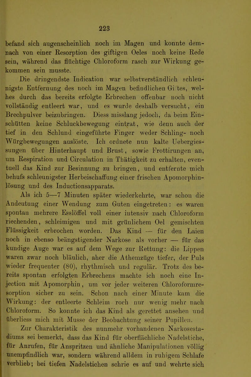 befand sich augensclieinlich noch im Magen und konnte dem- nach von einer Resorption des giftigen Oeles noch keine Rede sein, während das flüchtige Chloroform rasch zur Wirkung ge- kommen sein rausste. Die dringendste Indication war selbstverständlich schleu- nigste Entfernung des noch im Magen befindlichen Gi tes, wel- hes durch das bereits erfolgte Erbrechen offenbar noch nicht vollständig entleert war, und es wurde deshalb versucht, ein Brechpulver beizubringen. Diess misslang jedoch, da beim Ein- schütten keine Schluckbewegung eintrat, wie denn auch der tief in den Schlund eingeführte Finger weder Schling- noch Würgbeweguugen auslöste. Ich ordnete nun kalte Uebergies- sungen über Hinterhaupt und Brust, sowie Frottirungen an, um Respiration und Cireulatiou in Thätigkeit zu erhalten, even- tuell das Kind zur Besinnung zu bringen, und entferute mich behufs schleunigster Herbeischaffung einer frischen Apomorphiu- lösung und des Inductionsapparats. Als ich 5—7 Minuten später wiederkehrte, war schon die Andeutung einer Wendung zum Guten eingetreten: es waren spontan mehrere Esslöffel voll einer intensiv nach Chloroform riechenden, schleimigen und mit grünlichem Oel gemischten Flüssigkeit erbrochen worden. Das Kind — für den Laien noch in ebenso beängstigender Narkose als vorher — für das kundige Auge war es auf dem Wege zur Rettung: die Lippen waren zwar noch bläulich, aber die Athemzüge tiefer, der Puls wieder frequenter (80), rhythmisch und regulär. Trotz des be- reits spontan erfolgten Erbrechens machte ich noch eine In- jection mit Apomorphiu, um vor jeder weiteren Chloroformre- Borption sicher zu sein. Schon nach einer Minute kam die Wirkung: der entleerte Schleim roch nur wenig mehr nach Chloroform. So konnte ich das Kind als gerettet ansehen und überliess mich mit Müsse der Beobachtung seiner Pupillen. Zur Charakteristik des nunmehr vorhandenen Narkosesta- diums sei bemerkt, dass das Kind für oberflächliche Nadelstiche, für Anrufen, für Anspritzen und ähnliche Manipulaiionen völlig unempfindlich war, sondern während alldem in ruhigem Schlafe verblieb; bei tiefen Nadelstichen schrie es auf und wehrte sich