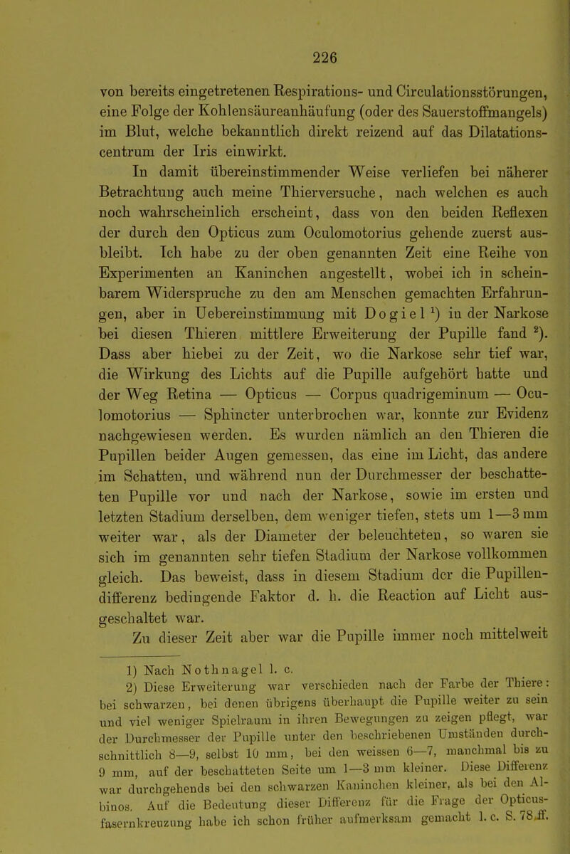 von bereits eingetretenen Respiratious- und Circulatiousstörungen, eine Folge der Kohlensäureanliäufung (oder des Sauerstoffmangels) im Blut, welche bekanntlich direkt reizend auf das Dilatations- centrum der Iris einwirkt. In damit übereinstimmender Weise verliefen bei näherer Betrachtuug auch meine Thierversuche, nach welchen es auch noch wahrscheinlich erscheint, dass von den beiden Reflexen der durch den Opticus zum Oculomotorius gehende zuerst aus- bleibt. Ich habe zu der oben genannten Zeit eine Reihe von Experimenten an Kaninchen angestellt, wobei ich in schein- barem Widerspruche zu den am Menschen gemachten Erfahrun- gen, aber in üebereiustimmung mit D o g i e 1 ^) in der Narkose bei diesen Thieren mittlere Erweiterung der Pupille fand Dass aber hiebei zu der Zeit, wo die Narkose sehr tief war, die Wirkung des Lichts auf die Pupille aufgehört hatte und der Weg Retina — Opticus — Corpus quadrigeminum — Ocu- lomotorius — Sphincter unterbrochen war, konnte zur Evidenz nachgewiesen werden. Es wurden nämlich au den Thieren die Pupillen beider Augen gemesseu, das eine im Licht, das andere im Schatten, und während nun der Durchmesser der beschatte- ten Pupille vor und nach der Narkose, sowie im ersten und letzten Stadium derselben, dem weniger tiefen, stets um 1—3 mm weiter war, als der Diameter der beleuchteten, so waren sie sich im genannten sehr tiefen Stadium der Narkose vollkommen gleich. Das beweist, dass in diesem Stadium der die Pupillen- differenz bedingende Faktor d. h. die Reaction auf Licht aus- geschaltet war. Zu dieser Zeit aber war die Pupille immer noch mittelweit 1) Nach Nothnagel 1. c. 2) Diese Erweiterung war verschieden nach der Farbe der Thiere: bei schwarzen, bei denen übrigens überhaupt die Pupille weiter zu sein und viel weniger Spielraum in ihren Bewegungen zu zeigen pflegt, war der Durchmesser der Pupille unter den beschriebenen Umständen durch- schnittlich 8—9, selbst 10 mm, bei den weissen 6—7, manchmal bis zu 9 mm, auf der beschatteten Seite um 1—3 mm kleiner. Diese Differenz war durchgehends bei den schwarzen Kaninchen Jdeiner, als bei den Al- binos. Auf die Bedeutung dieser Differenz für die Frage der Opticus- fasernkreuzung habe ich schon früher aufmerksam gemacht 1. c. S. 18.S.