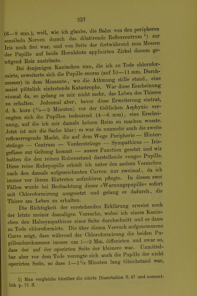 (6-9 mm.), weil, wie ich glaube, die Bahn von den peripheren ensibeln Nerven durrch das dilatirende Reflexcentrum ) zur Iris noch frei war, und von Seite der fortwährend zum Messen der Pupille auf beide Hornhäute applicirten Zirkel diesem ge- niicrend Reiz zuströmte. Bei denjenigen Kaninchen nun, die ich zu Tode chlorofor- mirte, erweiterte sich die Pupüle enorm (auf iO-11 mm. Durch- messer) in dem Momente, wo die Athmung stille stand, eine meist plötzlich eintretende Katastrophe. War diese Erscheinung einmal da, so gelang es mir nicht mehr, das Leben des Thieres zu erhalten. Jedesmal aber, bevor diese Erweiterung eintrat, d h kurz (V2-2 Minuten) vor der tödtlichen Asphyxie ver- engten sich die Pupillen bedeutend (4-6 mm), eine Erschei- uunc, auf die ich mir damals keinen Reim zu machen wusste. Jetzt ist mir die Sache klar: es war da nunmehr auch die zweite reflexerregende Macht, die auf dem Wege Peripherie - Hinter- sträncre - Ceutrum - Vorderstränge - Sympathicus - iris- aefäss°e zur Geltung kommt - ausser Function gesetzt und wir hatten die den reinen Ruhezustand darstellende »enge« Pupille. Diese reine Ruhepupille erhielt ich unter den andern Versuchen nach den damals aufgezeichneten Curven nur zweimal ^ da ich immer vor ihrem Eintreten aufzuhören pflegte. In diesen zwei Fällen wurde bei Beobachtung dieser »Waruungspupille« sofort mit Chloroformirung ausgesetzt und gelang es dadurch, die Thiere am Leben zu erhalten. Die Richtigkeit der vorstehenden Erklärung erweist noch der letzte meiner damaligen Versuche, wobei ich einem Kanin- chen den Halssympathicus einer Seite durchschnitt und es dann zu Tode chloroformirte. Die über diesen Versuch aufgenommene Curve zeigt, dass während der Chloroformirung die beiden Pu- pillendurchmesser immer um 1—2 Mm. differirten und zwar so, dass der auf der operirten Seite der kleinere war. Unmittel- bar aber vor dem Tode verengte sich auch die Pupille der nicht operirten Seite, so dass 1-1V2 Minuten lang Gleichstand war, 1) Man vergleiche hierüber die citirte Dissertation S. 47 und nament- lich p. 71 ff.