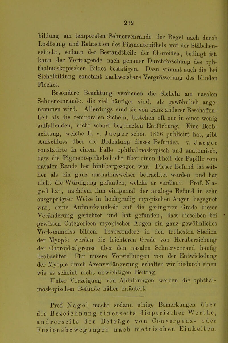 bildung am temporalen Sehnervenraude der Regel nach durch Loslösung und Retraction des Pigmentepithels mit der Stäbchen- schicht, sodann der Bestandtheile der Choroidea, bedingt ist, kann der Vortragende nach genauer Durchforschung des oph- thalmoskopischen Bildes bestätigen. Dazu stimmt auch die bei Sichelbildung constant nachweisbare Vergrösserung des blinden Fleckes. Besondere Beachtung verdienen die Sicheln am nasalen Sehnervenraude, die viel häufiger sind, als gewöhnlich ange- nommen wird. Allerdings sind sie von ganz anderer Beschaffen- heit als die temporalen Sicheln, bestehen oft nur in einer wenig auffallenden, nicht scharf begrenzten Entfärbung. Eine Beob- achtung, welche E. v. Jaeger schon 1866 publicirt hat, gibt Aufschluss über die Bedeutung dieses Befundes, v. Jaeger constatirte in einem Falle ophthalmoskopisch und anatomisch, dass die Pigmentepithelschicht über einen Theil der Papille vom nasalen Rande her hinübergezogen war. Dieser Befund ist seit- her als ein ganz ausnahmsweiser betrachtet worden und hat nicht die Würdigung gefunden, welche er verdient, Prof. N a- gel hat, nachdem ihm einigemal der analoge Befund in sehr ausgeprägter Weise in hochgradig myopischen Augen begegnet war, seine Aufmerksamkeit auf die geringeren Grade dieser Veränderung gerichtet und hat gefunden, dass dieselben bei gewissen Categorieen myopischer Augen ein ganz gewöhnliches Vorkommniss bilden. Insbesondere in den frühesten Stadien der Myopie werden die leichteren Grade von Herüberziehung der Choroidealgrenze über den nasalen Sehnervenraud häufig beobachtet. Für unsere Vorstellungen von der Entwickelung der Myopie durch Axenverlängerung erhalten wir hiedurch einen wie es scheint nicht unwichtigen Beitrag. Unter Vorzeigung von Abbildungen werden die ophthal- moskopischen Befunde näher erläutert. Prof. Nagel macht sodann einige Bemerkungen über die Bezeichnung einerseits dioptrischer Werthe, andrerseits der Beträge von Convergenz- oder Fusionsbeweguugeu nach metrischen Einheiten.