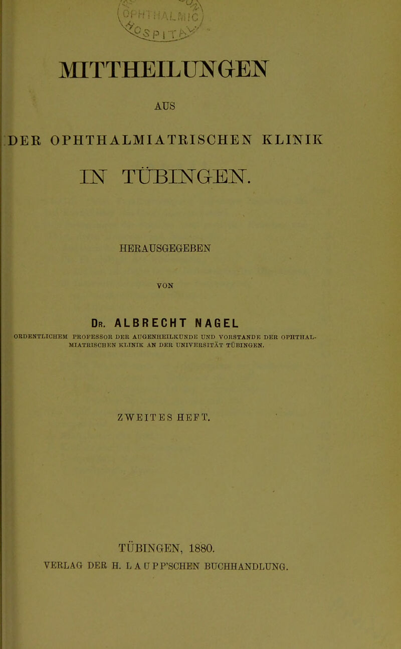 AUS DER OPHTHALMIATRISCHEN KLINIK IN TÜBINGEN. HERAUSGEGEBEN VON Dr. albrecht NAGEL ORDENTLICHEM PROFESSOR DER AUGENHEILKUNDE UND VORSTANDE DER OPHTHAL- MIATRISCHEN KLINIK AN DER UNIVERSITÄT TÜBINGEN. ZWEITES HEFT. TÜBINGEN, 1880. VERLAG DER H. LAÜPP'SCHEN BUCHHANDLUNG.