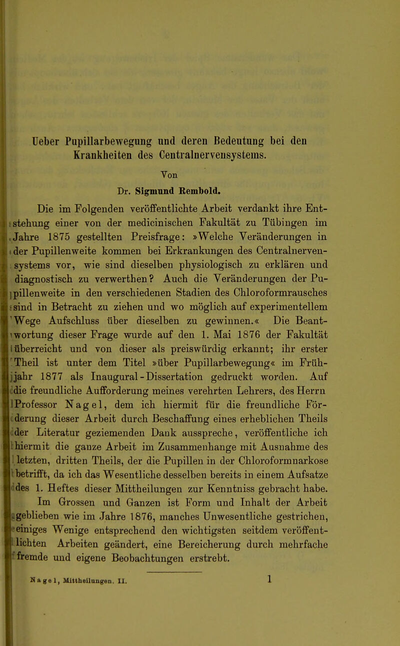 üeber Pupillarbewegung und deren Bedeutung bei den Krankheiten des Centralnerveusystems. Von Dr. Sigmund Bembold. Die im Folgenden veröffentlichte Arbeit verdankt ihre Ent- stehung einer von der medicinischen Fakultät zu Tübingen im Jahre 1875 gestellten Preisfrage: »Welche Veränderungen in der Pupillenweite kommen bei Erkrankungen des Centrainerven- systems vor, wie sind dieselben physiologisch zu erklären und diagnostisch zu verwerthen? Auch die Veränderungen der Pu- }pillenweite in den verschiedenen Stadien des Chloroformrausches sind in Betracht zu ziehen und wo möglich auf experimentellem Wege Aufschluss über dieselben zu gewinnen.« Die Beant- wortung dieser Frage wurde auf den 1. Mai 1876 der Fakultät überreicht und von dieser als preiswürdig erkannt; ihr erster Theil ist unter dem Titel »über Pupillarbewegung« im Früh- jjahr 1877 als Inaugural - Dissertation gedruckt worden. Auf ddie freundliche Aufforderung meines verehrten Lehrers, des Herrn )Professor Nagel, dem ich hiermit für die freundliche För- derung dieser Arbeit durch Beschaffung eines erheblichen Theils der Literatur geziemenden Dank ausspreche, veröffentliche ich 1:hiermit die ganze Arbeit im Zusammenhange mit Ausnahme des letzten, dritten Theils, der die Pupillen in der Chloroformnarkose betrifft, da ich das Wesentliche desselben bereits in einem Aufsatze des 1. Heftes dieser Mittheilungen zur Kenntniss gebracht habe. Im Grossen und Ganzen ist Form und Inhalt der Arbeit geblieben wie im Jahre 1876, manches Unwesentliche gestrichen, einiges Wenige entsprechend den wichtigsten seitdem veröffent- lichten Arbeiten geändert, eine Bereicherung durch mehrfache f fremde und eigene Beobachtungen erstrebt.