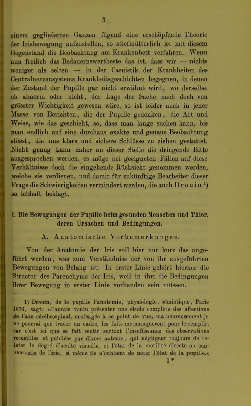 einem gegliederten Ganzen fügead eine erschöpfende Theorie der Irisbewegung aufzustellen, so stiefmütterlich ist mit diesem Gegenstand die Beobachtung am Krankenbett verfahren. Wenn nun freilich das Bedauernswertheste das ist, dass wir — nichts weniger als selten — in der Casuistik der Krankheiten des Centrainervensystems Krankheitsgeschichten begegnen, in denen der Zustand der Pupille gar nicht erwähnt wird, wo derselbe, ob abnorm oder nicht, der Lage der Sache nach doch von grösster Wichtigkeit gewesen wäre, so ist leider auch in jener Masse von Berichten, die der Pupille gedenken, die Art und Weise, wie das geschieht, so, dass man lange suchen kann, bis man endlich auf eine durchaus exakte und genaue Beobachtung stösst, die uns klare und sichere Schlüsse zu ziehen gestattet. Nicht genug kann daher an dieser Stelle die dringende Bitte ausgesprochen werden, es möge bei geeigneten Fällen auf diese Verhältnisse doch die eingehende Rücksicht genommen werden, welche sie verdienen, und damit für zukünftige Bearbeiter dieser Frage die Schwierigkeiten vermindert werden, die auch D r o u i u ^) so lebhaft beklagt. 1. Die Bewegungen der Pupille beim gesunden Menschen und Thier, deren Ursachen und Bedingungen. A, Anatomische Vorbemerkungen. Von der Anatomie der Iris soll hier nur kurz das ange- führt werden, was zum Verständniss der von ihr ausgeführten Bewegungen von Belang ist. In erster Linie gehört hierher die Structur des Parenchyms der L'is, weil in ihm die Bedingungen ihrer Bewegung in erster Linie vorhanden sein müssen. 1) Drouin, de la pupille ranatomie, physiologie, s^miotique, Paris 1876, sagt: »J'aurais voulu präsenter une 6tnde complete des affections de Taxe c^röbrospinal, envisagöe k ce point de vue; malheureusement je ne pourrai que tracer un cadre, les faits me manqueront pour le remplir, car c'est ici que se fait sentir surtout l'insuffissance des observations recueillies et publikes par divers auteurs, qui negligent toujours de re- later le degrö d'acuitö visuelle, et l'ötat de la motilitö directe ou con- sensuelle de l'iris, ai mSme ils n'oublient de noter l'etat de la pupille.<5 1*