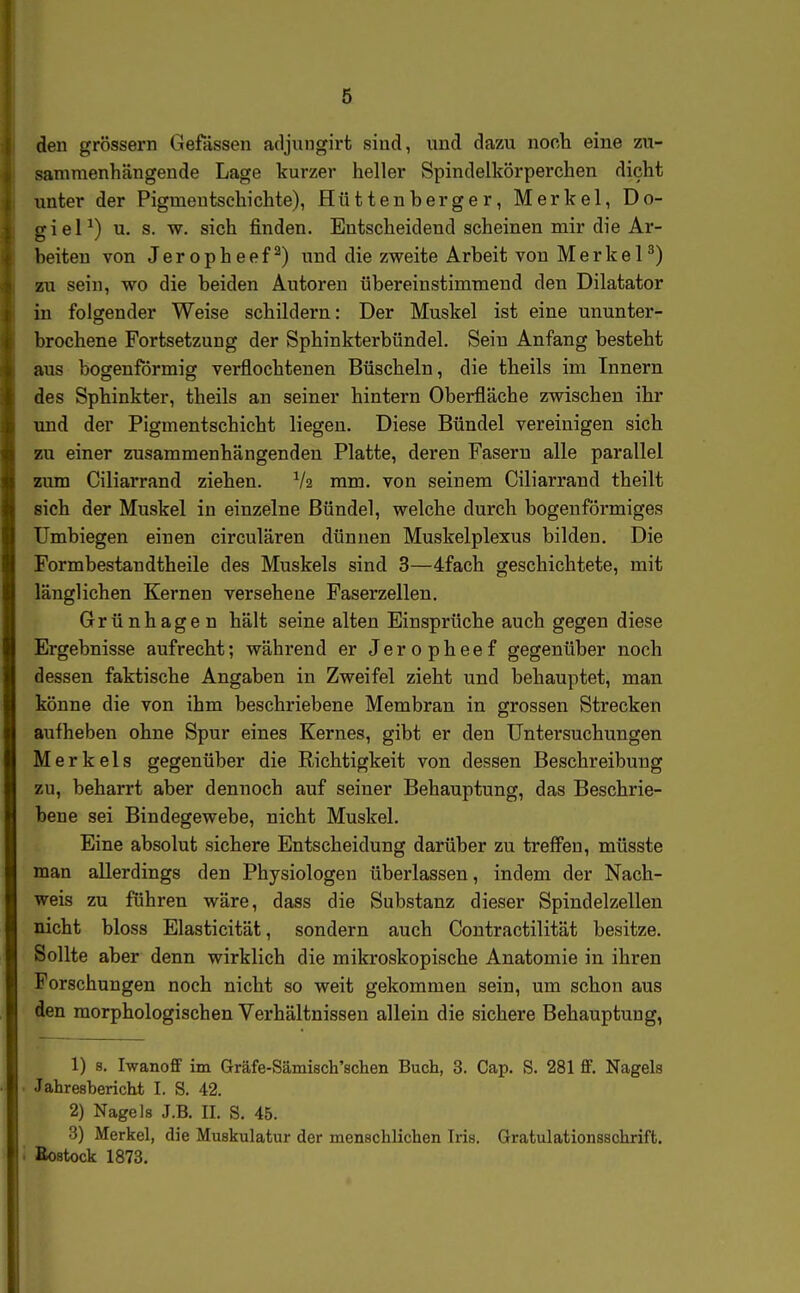 den grössern Gefässen adjungirt sind, und dazu nocli eine zu- sammenhängende Lage kurzer heller Spindelkörperchen dicht unter der Pigmeutsehichte), Hüttenberger, Merkel, Do- o-ieP) u. s. w. sich finden. Entscheidend scheinen mir die Ar- heiten von Jeropheef^) uud die zweite Arbeit von Merkel^) zu sein, wo die beiden Autoren übereinstimmend den Dilatator in folgender Weise schildern: Der Muskel ist eine ununter- brochene Fortsetzung der Sphinkterbündel. Seiu Anfang besteht aus bogenförmig verflochtenen Büscheln, die theils im Innern des Sphinkter, theils an seiner hintern Oberfläche zwischen ihr und der Pigmentschicht liegen. Diese Bündel vereinigen sich zu einer zusammenhängenden Platte, deren Fasern alle parallel zum Ciliarrand ziehen. V2 mm. von seinem Ciliarrand theilt sich der Muskel in einzelne Bündel, welche durch bogenförmiges Umbiegen einen circulären dünnen Muskelplexus bilden. Die Formbestandtheile des Muskels sind 3—4fach geschichtete, mit länglichen Kernen versehene Faserzellen. Grünhagen hält seine alten Einsprüche auch gegen diese Ergebnisse aufrecht; während er Jeropheef gegenüber noch dessen faktische Angaben in Zweifel zieht und behauptet, man könne die von ihm beschriebene Membran in grossen Strecken aufheben ohne Spur eines Kernes, gibt er den Untersuchungen Merkels gegenüber die Richtigkeit von dessen Beschreibung zu, beharrt aber dennoch auf seiner Behauptung, das Beschrie- bene sei Bindegewebe, nicht Muskel. Eine absolut sichere Entscheidung darüber zu trefi'en, müsste man allerdings den Physiologen überlassen, indem der Nach- weis zu führen wäre, dass die Substanz dieser Spindelzellen nicht bloss Elasticität, sondern auch Contractilität besitze. Sollte aber denn wirklich die mikroskopische Anatomie in ihren Forschungen noch nicht so weit gekommen sein, um schon aus den morphologischen Verhältnissen allein die sichere Behauptung, 1) 8. Iwanoff im Gräfe-Sämisch'schen Buch, 3. Cap. S. 281 ff. Nagels Jahresbericht I. S. 42. 2) Nagels J.B. II. S. 45. 3) Merkel, die Muskulatur der menschlichen Iris. Gratulationsschrift. Bestock 1873.