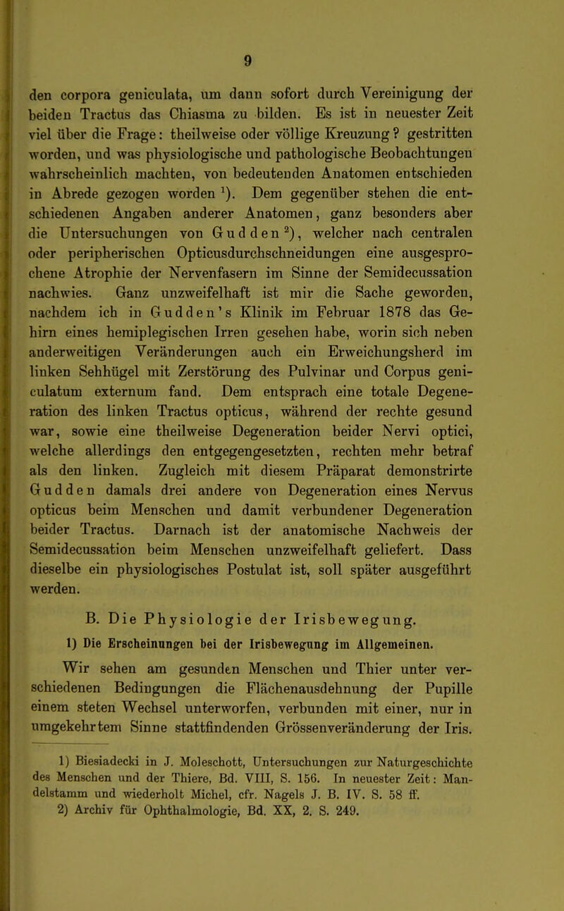 den Corpora geniculata, um dann sofort durch Vereinigung der beiden Tractus das Chiasma zu bilden. Es ist in neuester Zeit viel über die Frage: theilweise oder völlige Kreuzung? gestritten worden, und was physiologische und pathologische Beobachtungen wahrscheinlich machten, von bedeutenden Anatomen entschieden in Abrede gezogen worden Dem gegenüber stehen die ent- schiedenen Angaben anderer Anatomen, ganz besonders aber die Untersuchungen von G u d d e n ^), welcher nach centralen oder peripherischen Opticusdurchschneidungen eine ausgespro- chene Atrophie der Nervenfasern im Sinne der Semidecussation nachwies. Ganz unzweifelhaft ist mir die Sache geworden, nachdem ich in Gudden's Klinik im Februar 1878 das Ge- hirn eines hemiplegischen Irren gesehen habe, worin sich neben anderweitigen Veränderungen auch ein Erweichungsherd im linken Sehhügel mit Zerstörung des Pulvinar und Corpus geni- culatum externum fand. Dem entsprach eine totale Degene- ration des linken Tractus opticus, während der rechte gesund war, sowie eine theilweise Degeneration beider Nervi optici, welche allerdings den entgegengesetzten, rechten mehr betraf als den linken. Zugleich mit diesem Präparat deraonstrirte G u d d e n damals drei andere von Degeneration eines Nervus opticus beim Menschen und damit verbundener Degeneration beider Tractus. Darnach ist der anatomische Nachweis der Semidecussation beim Menschen unzweifelhaft geliefert. Dass dieselbe ein physiologisches Postulat ist, soll später ausgeführt werden. B. Die Physiologie der Irisbewegung. 1) Die Erscheinungen bei der Irisbewegung im Allgemeinen. Wir sehen am gesunden Menschen und Thier unter ver- schiedenen Bedingungen die Flächenausdehnung der Pupille einem steten Wechsel unterworfen, verbunden mit einer, nur in umgekehrtem Sinne stattfindenden Grössenveränderung der Iris. 1) Biesiadecki in J. Moleschott, Untersuchungen zur Naturgeschichte des Menschen und der Thiere, Bd. VIII, S. 156. In neuester Zeit: Man- delstamm und wiederholt Michel, cfr. Nagels J. B. IV. S. 58 flf. 2) Archiv für Ophthalmologie, Bd. XX, 2. S. 249.