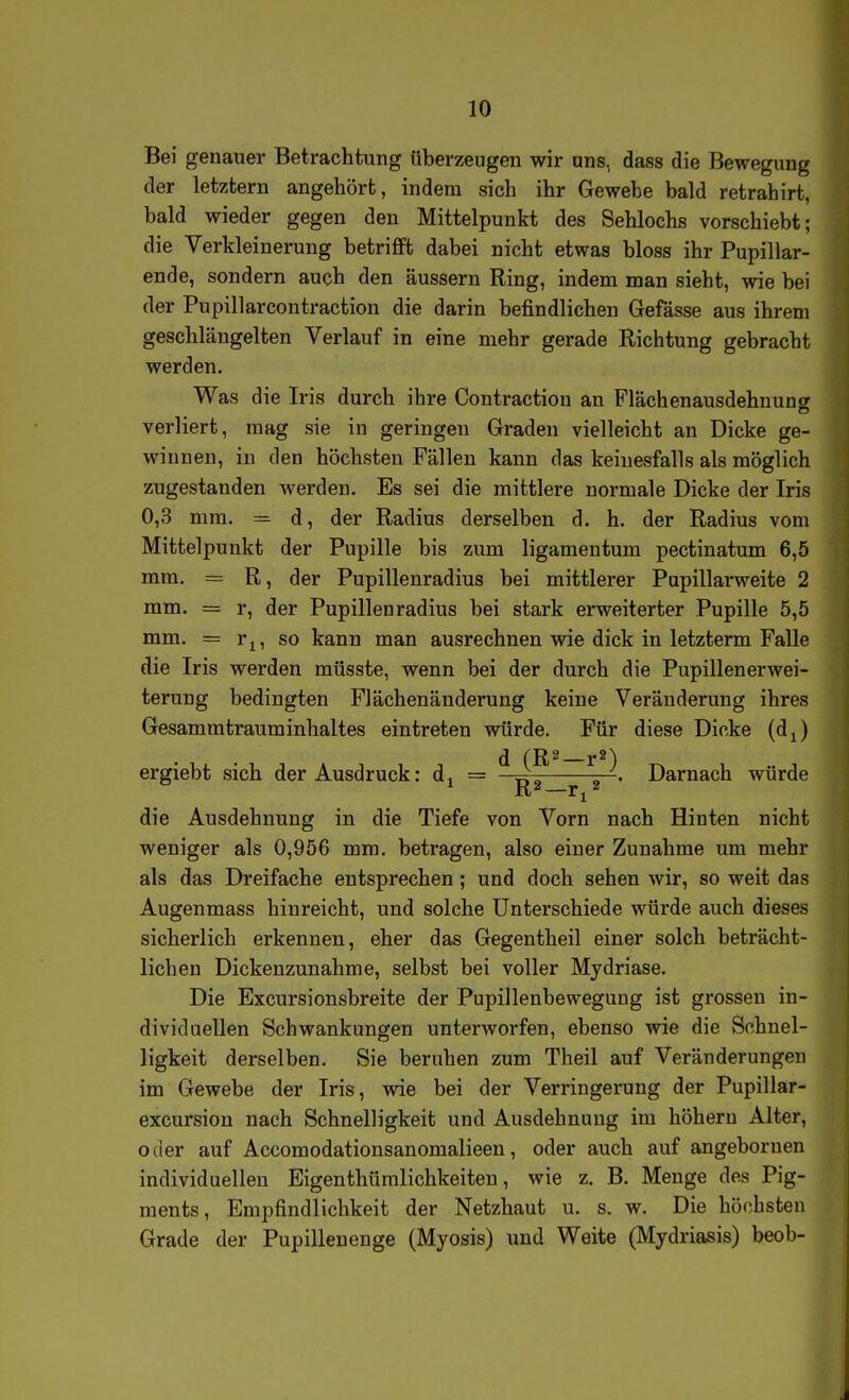 Bei genauer Betrachtung überzeugen wir uns, dass die Bewegung der letztern angehört, indem sich ihr Gewebe bald retrahirt, bald wieder gegen den Mittelpunkt des Sehlochs vorschiebt; die Verkleinerung betrifft dabei nicht etwas bloss ihr Pupillar- ende, sondern auch den äussern Ring, indem man sieht, wie bei der Pupillarcontraction die darin befindlichen Gefässe aus ihrem geschlängelten Verlauf in eine mehr gerade Richtung gebracht werden. Was die Iris durch ihre Contraction an Flächenausdehnunor verliert, mag sie in geringen Graden vielleicht an Dicke ge- winnen, in den höchsten Fällen kann das keinesfalls als möglich zugestanden werden. Es sei die mittlere normale Dicke der Iris 0,3 mm. = d, der Radius derselben d. h. der Radius vom Mittelpunkt der Pupille bis zum ligamentum pectinatum 6,5 mm. = R, der Pupillenradius bei mittlerer Pupillarweite 2 mm. = r, der Pupillenradius bei stark erweiterter Pupille 5,5 mm. = r^, so kann man ausrechnen wie dick in letzterm Falle die Iris werden müsste, wenn bei der durch die Pupillen er Wei- terung bedingten Flächenänderung keine Veränderung ihres Gesammtrauminhaltes eintreten würde. Für diese Dicke (d^) ergiebt sich der Ausdruck: d^ = r-^. Darnach würde die Ausdehnung in die Tiefe von Vorn nach Hinten nicht weniger als 0,956 mm. betragen, also einer Zunahme um mehr als das Dreifache entsprechen; und doch sehen wir, so weit das Augenmass hinreicht, und solche Unterschiede würde auch dieses sicherlich erkennen, eher das Gegentheil einer solch beträcht- lichen Dickenzunahme, selbst bei voller Mydriase. Die Excursionsbreite der Pupillenbewegung ist grossen in- dividuellen Schwankungen unterworfen, ebenso wie die Schnel- ligkeit derselben. Sie beruhen zum Theil auf Veränderungen im Gewebe der Iris, wie bei der Verringerung der Pupillar- excursion nach Schnelligkeit und Ausdehnung im höhern Alter, oder auf Accomodationsanomalieen, oder auch auf angebornen individuellen Eigenthüralichkeiten, wie z. B. Menge des Pig- ments, Empfindlichkeit der Netzhaut u. s. w. Die höchsten Grade der Pupillenenge (Myosis) und Weite (Mydriasis) beob-