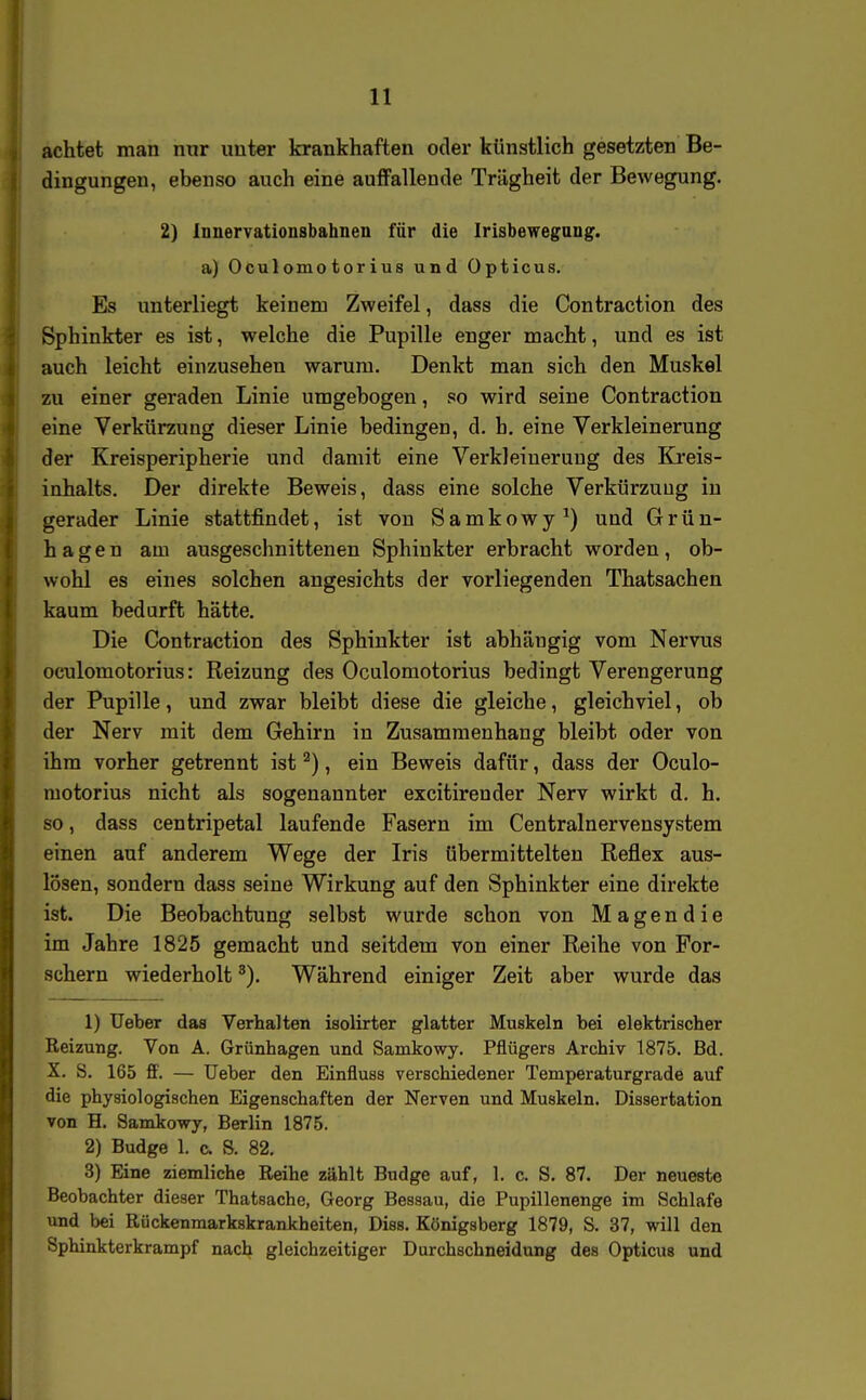 achtet man nur unter krankhaften oder künstlich gesetzten Be- dingungen, ebenso auch eine auffallende Trägheit der Bewegung. 2) lunervationsbahnen für die Irisbewegaug. a) Oculomotorius und Opticus. Es unterliegt keinem Zweifel, dass die Contraction des Sphinkter es ist, welche die Pupille enger macht, und es ist auch leicht einzusehen warum. Denkt man sich den Muskel zu einer geraden Linie umgebogen, so wird seine Contraction eine Verkürzung dieser Linie bedingen, d. h. eine Verkleinerung der Kreisperipherie und damit eine Verkleinerung des Ki'eis- inhalts. Der direkte Beweis, dass eine solche Verkürzung in gerader Linie stattfindet, ist von Samkowy^) und Grün- hagen am ausgeschnittenen Sphinkter erbracht worden, ob- wohl es eines solchen angesichts der vorliegenden Thatsachen kaum bedurft hätte. Die Contraction des Sphinkter ist abhängig vom Nervus oculomotorius: Reizung des Ocalomotorius bedingt Verengerung der Pupille, und zwar bleibt diese die gleiche, gleichviel, ob der Nerv mit dem Gehirn in Zusammenhang bleibt oder von ihm vorher getrennt ist ^), ein Beweis dafür, dass der Oculo- motorius nicht als sogenannter excitirender Nerv wirkt d. h. so, dass centripetal laufende Fasern im Centrainervensystem einen auf anderem Wege der Iris übermittelten Reflex aus- lösen, sondern dass seine Wirkung auf den Sphinkter eine direkte ist. Die Beobachtung selbst wurde schon von Magendie im Jahre 1825 gemacht und seitdem von einer Reihe von For- schern wiederholt ^). Während einiger Zeit aber wurde das 1) Ueber daa Verhalten isolirter glatter Muskeln bei elektrischer Reizung. Von A. Grünhagen und Samkowy. Pfiügers Archiv 1875. Bd. X. S. 165 ff. — Ueber den Einfluss verschiedener Temperaturgrade auf die physiologischen Eigenschaften der Nerven und Muskeln. Dissertation von H. Samkowy, Berlin 1875. 2) Budge 1. c. S. 82. 3) Eine ziemliche Reihe zählt Budge auf, 1. c. S. 87. Der neueste Beobachter dieser Thatsache, Georg Bessau, die Pupillenenge im Schlafe und bei Rückenmarkskrankheiten, Diss. Königsberg 1879, S. 37, will den Sphinkterkrampf nach gleichzeitiger Durchschneidung des Opticus und