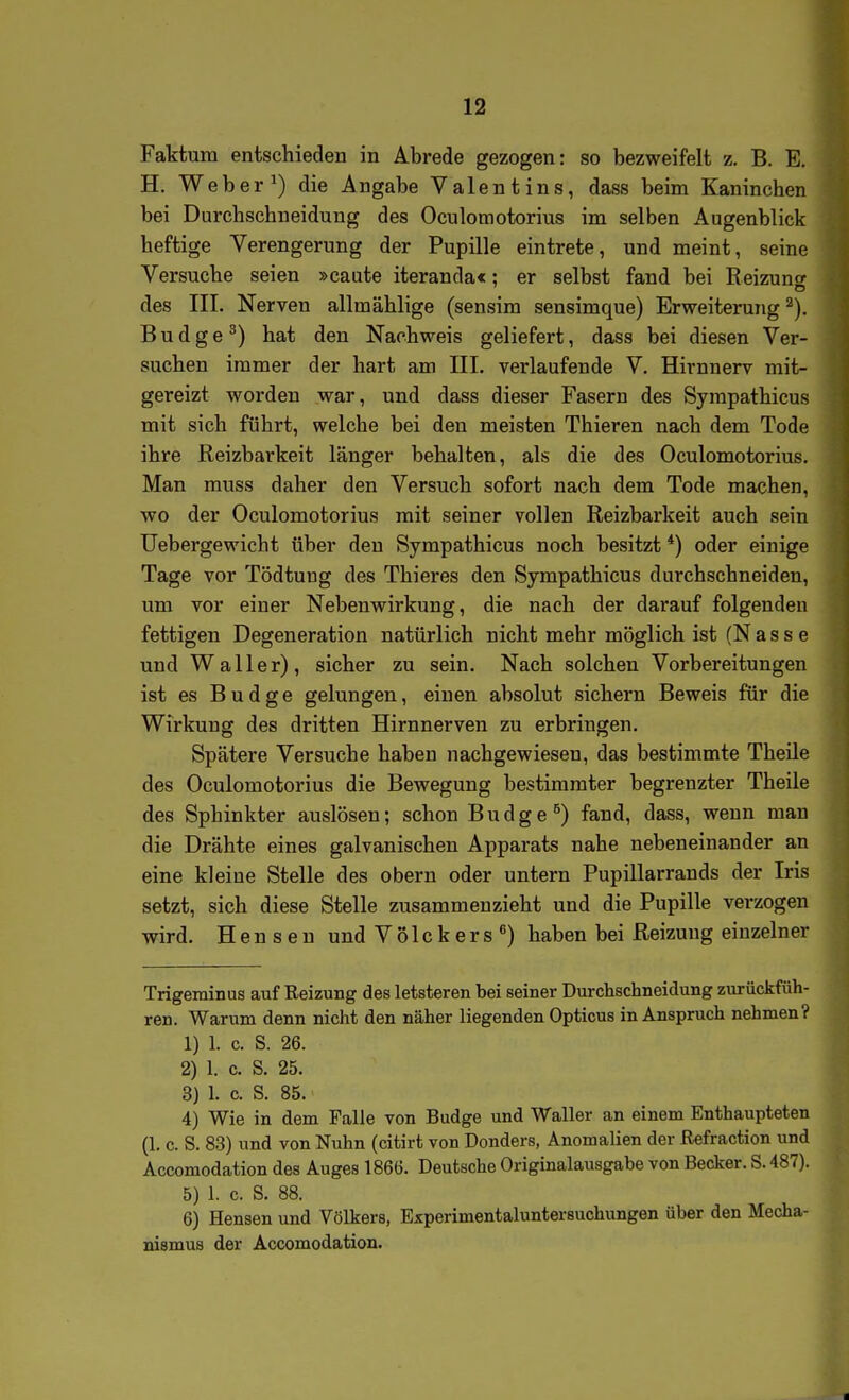 Faktum entschieden in Abrede gezogen: so bezweifelt z. B. E. H. Weber ^) die Angabe Valentins, dass beim Kaninchen bei Durchschneiduug des Oculomotorius im selben Augenblick heftige Verengerung der Pupille eintrete, und meint, seine Versuche seien »caute iteranda«: er selbst fand bei Reizunor des III. Nerven allmählige (sensim sensimque) Erweiterung ^). B u d g e ^) hat den Nachweis geliefert, dass bei diesen Ver- suchen immer der hart am III. verlaufende V. Hirnnerv mit- gereizt worden war, und dass dieser Fasern des Syrapathicus mit sich führt, welche bei den meisten Thieren nach dem Tode ihre Reizbarkeit länger behalten, als die des Oculomotorius. Man muss daher den Versuch sofort nach dem Tode machen, wo der Oculomotorius mit seiner vollen Reizbarkeit auch sein Uebergewicht über den Sympathicus noch besitzt *) oder einige Tage vor Tödtung des Thieres den Sympathicus durchschneiden, um vor einer Nebenwirkung, die nach der darauf folgenden fettigen Degeneration natürlich nicht mehr möglich ist (Nasse und Waller), sicher zu sein. Nach solchen Vorbereitungen ist es B u d g e gelungen, einen absolut sichern Beweis für die Wirkung des dritten Hirnnerven zu erbringen. Spätere Versuche haben nachgewiesen, das bestimmte Theile des Oculomotorius die Bewegung bestimmter begrenzter Theile des Sphinkter auslösen; schon B u d g e ^) fand, dass, wenn man die Drähte eines galvanischen Apparats nahe nebeneinander an eine kleine Stelle des obern oder untern Pupillarrands der Iris setzt, sich diese Stelle zusammenzieht und die Pupille verzogen wird. Hen seu und Völckers^) haben bei Reizung einzelner Trigeminus auf Reizung des letsteren bei seiner Durchschneidung zurückfüh- ren. Warum denn nicht den näher liegenden Opticus in Anspruch nehmen? 1) 1. c. S. 26. 2) 1. c. S. 25. 3) 1. c. S. 85. 4) Wie in dem Falle von Budge und Waller an einem Enthaupteten (1. c. S. 83) und von Nuhn (citirt von Donders, Anomalien der Refraction und Accomodation des Auges 1866. Deutsche Originalausgabe von Becker. S. 487). 5) 1. c. S. 88. 6) Bensen und Völkers, Experimentaluntersuchungen über den Mecha- nismus der Accomodation.