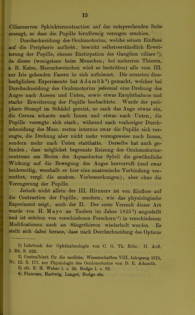 Ciliarnerven Sphinktercontraction auf der entsprechenden Seite erzeugt, so dass die Pupille birnförmig verzogen erschien. Durchschneidung des Oculomotorius, welche seinen Einfluss auf die Peripherie aufhebt, bewirkt selbstverständlich Erwei- terung der Pupille, ebenso Exstirpation des Ganglion ciliare da dieses (wenigstens beim Menschen, bei mehreren Thieren, z. B. Katze, Meerschweinchen wird es bestritten) alle vom III. zur Iris gehenden Fasern in sich aufnimmt. Die neuesten dies- bezüglichen Experimente hat Adamük^) gemacht, welcher bei Durchschneidung des Oculomotorius jedesmal eine Drehung des Auges nach Aussen und Unten, sowie etwas Exophthalmos und starke Erweiterung der Pupille beobachtete. Wurde der peri- phere Stumpf im Schädel gereizt, so sank das Auge etwas ein, die Cornea schaute nach Innen und etwas nach Unten, die Pupille verengte sich stark, während nach vorheriger Durch- schneidung des Muse, rectus internus zwar die Pupille sich ver- engte, die Drehung aber nicht mehr vorzugsweise nach Innen, sondern mehr nach Unten statthatte. Derselbe hat auch ge- funden , dass möglichst begrenzte Reizung des Oculomotorius- centrums am Boden des Aquaeductus Sylvii die gewöhnliche Wirkung auf die Bewegung des Auges hervorruft (und zwar beiderseitig, wesshalb er hier eine anatomische Verbindung ver- muthet, vergl. die anatom. Vorbemerkungen), aber ohne die Verengerung der Pupille. Jedoch nicht allein der III. Hirnnerv ist von Einfluss auf die Contraction der Pupille, sondern, wie das physiologische Experiment zeigt, auch der II. Der erste Versuch dieser Art wurde von H. Mayo an Tauben im Jahre 1823^) angestellt und ist seitdem von verschiedenen Forschern *) in verschiedenen Modificationeu auch an Säugethieren wiederholt worden. Es stellt sich dabei heraus, dass nach Durchschneidung des Opticus 1) Lehrbuch der Ophthalmologie von C. G. Th. Rüte, II. Aufl. 1. Bd. S. 323. 2) Centralblatt für die medicin. Wissenschaften VIII. Jahrgang 1870, Nr. 12. S. 177. zur Physiologie des Oculomotorius von D. E. Adamük. 3) cfr. E. H. Weber 1. c. 26, Budge 1. c. 92. 4) Flourens, Hartwig, Longet, Budge etc.