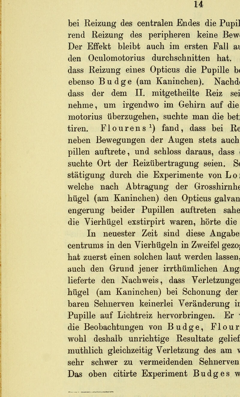 bei Reizung des centralen Endes die Pupil rend Reizung des peripheren keine Bewi Der Effekt bleibt auch im ersten Fall ai den Oculomotorius durchschnitten hat. dass Reizung eines Opticus die Pupille b( ebenso B u d g e (am Kaninchen). Nachdi dass der dem II. mitgetheilte Reiz sei nehme, um irgendwo im Gehirn auf die motorius überzugehen, suchte man die bet tiren. Flourens^) fand, dass bei Re neben Bewegungen der Augen stets auch pillen auftrete, und schloss daraus, dass < suchte Ort der Reizübertragung seien. S( stätigung durch die Experimente von L o ] welche nach Abtragung der Grosshirnhc hügel (am Kaninchen) den Opticus galvan engerung beider Pupillen auftreten sähe die Vierhügel exstirpirt waren, hörte die In neuester Zeit sind diese Angabe centrums in den Vierhügeln in Zweifel gezoj hat zuerst einen solchen laut werden lassen, auch den Grund jener irrthümlichen Angl lieferte den Nachweis, dass Verletzungei hügel (am Kaninchen) bei Schonung der baren Sehnerven keinerlei Veränderung ir Pupille auf Lichtreiz hervorbringen. Er ^ die Beobachtungen von Budge, Flour wohl deshalb unrichtige Resultate gelief muthlich gleichzeitig Verletzung des am \ sehr schwer zu vermeidenden Sehnerven Das oben citirte Experiment Budges w