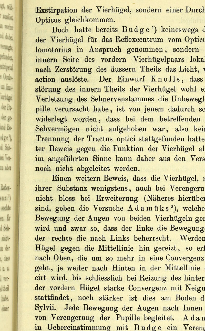 Exstirpation der Vierhügel, sondern einer Durct Opticus gleichkommen. Doch hatte bereits B u d g e ^) keineswegs d der Vierhügel für das Reflexcentrum vom Optici lomotorius in Anspruch genommen, sondern innern Seite des vordem Vierhügelpaars loka! nach Zerstörung des äussern Theils das Licht, ^ action auslöste. Der Einwurf K n o 11 s , dass Störung des innern Theils der Vierhügel wohl ei Verletzung des Sehnervenstammes die Unbewegi pille verursacht habe, ist von jenem dadurch sc widerlegt worden, dass bei dem betreffenden Sehvermögen nicht aufgehoben war, also keii Trennung der Tractus optici stattgefunden hatte ter Beweis gegen die Funktion der Vierhügel al im angeführten Sinne kann daher aus den Vers noch nicht abgeleitet werden. Einen weitern Beweis, dass die Vierhügel, i ihrer Substanz wenigstens, auch bei Verengern nicht bloss bei Erweiterung (Näheres hierübei sind, geben die Versuche A d a m ü k s welche Bewegung der Augen von beiden Vierhügeln ger wird und zwar so, dass der linke die Bewegung» der rechte die nach Links beherrscht. Werden Hügel gegen die Mittellinie hin gereizt, so erl nach Oben, die um so mehr in eine Convergenzl geht, je weiter nach Hinten in der Mittellinie ( cirt wird, bis schliesslich bei Reizung des hinter der vordem Hügel starke Convergenz mit Neigu stattfindet, noch stärker ist dies am Boden d< Sylvii. Jede Bewegung der Augen nach Innen von Verengerung der Pupille begleitet. A d a n in üebereinstimmunff mit Budge ein Vereng