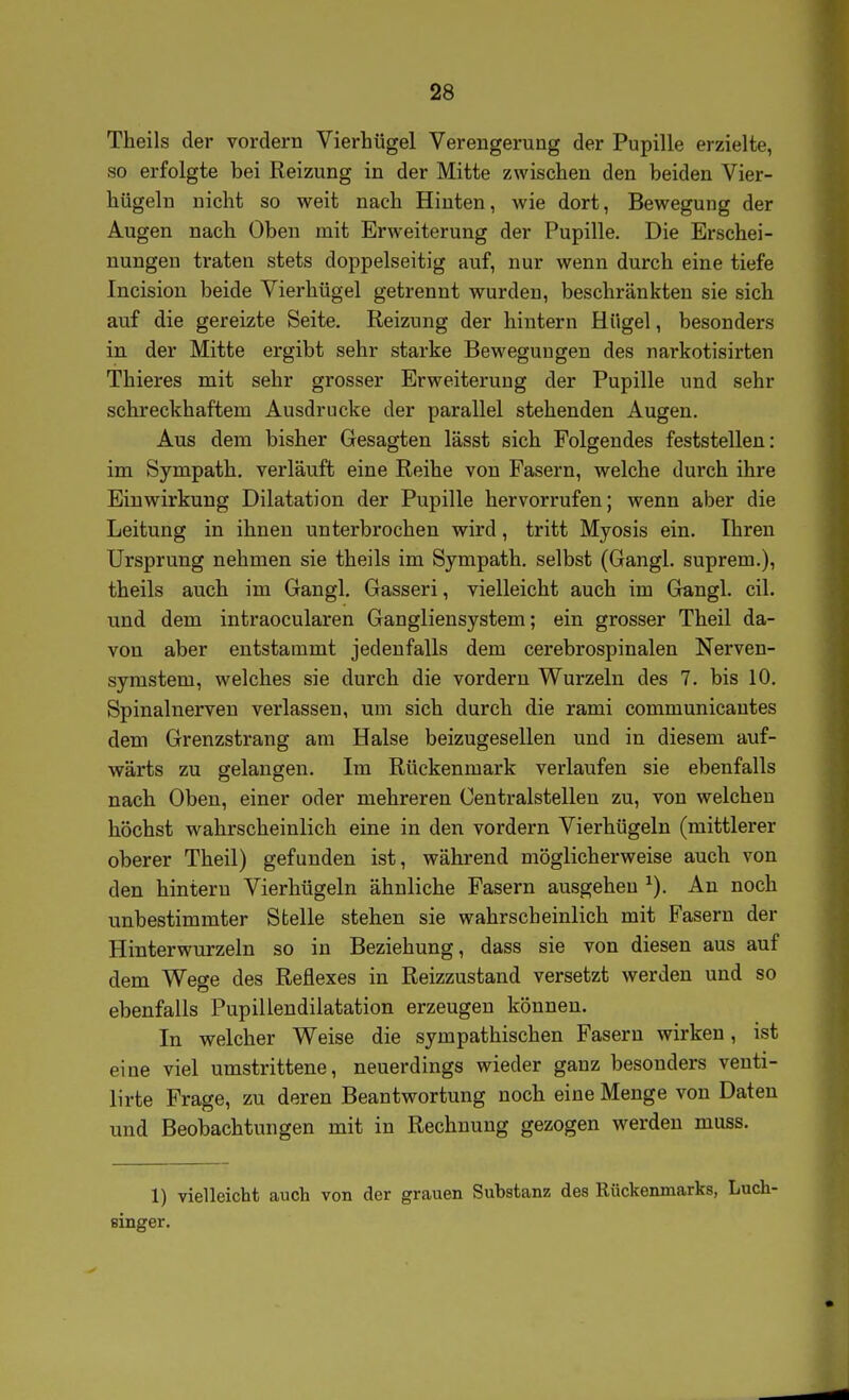 Theils der vordem Vierhügel Verengerung der Pupille erzielte, so erfolgte bei Reizung in der Mitte zwischen den beiden Vier- hügeln nicht so weit nach Hinten, wie dort, Bewegung der Augen nach Oben mit Erweiterung der Pupille. Die Erschei- nungen traten stets doppelseitig auf, nur wenn durch eine tiefe Incision beide Vierhügel getrennt wurden, beschränkten sie sich auf die gereizte Seite. Reizung der hintern Hügel, besonders in der Mitte ergibt sehr starke Bewegungen des narkotisirten Thieres mit sehr grosser Erweiterung der Pupille und sehr schreckhaftem Ausdrucke der parallel stehenden Augen. Aus dem bisher Gesagten lässt sich Folgendes feststellen: im Sympath. verläuft eine Reihe von Fasern, welche durch ihre Einwirkung Dilatation der Pupille hervorrufen; wenn aber die Leitung in ihnen unterbrochen wird, tritt Myosis ein. Ihren Ursprung nehmen sie theils im Sympath. selbst (Gangl. suprem.), theils auch im Gangl. Gasseri, vielleicht auch im Gtingl. eil. und dem intraocularen Gangliensystem; ein grosser Theil da- von aber entstammt jedenfalls dem cerebrospinalen Nerven- symstem, welches sie durch die vordem Wurzeln des 7. bis 10. Spinalnerven verlassen, um sich durch die rami communicantes dem Grenzstrang am Halse beizugesellen und in diesem auf- wärts zu gelangen. Im Rückenmark verlaufen sie ebenfalls nach Oben, einer oder mehreren Centraistellen zu, von welchen höchst wahrscheinlich eine in den vordem Vierhügeln (mittlerer oberer Theil) gefunden ist, während möglicherweise auch von den hintern Vierhügeln ähnliche Fasern ausgehen An noch unbestimmter Stelle stehen sie wahrscheinlich mit Fasern der Hinterwurzeln so in Beziehung, dass sie von diesen aus auf dem Wege des Reflexes in Reizzustand versetzt werden und so ebenfalls Pupillendilatation erzeugen können. In welcher Weise die sympathischen Fasern wirken, ist eine viel umstrittene, neuerdings wieder ganz besonders venti- lirte Frage, zu deren Beantwortung noch eine Menge von Daten und Beobachtungen mit in Rechnung gezogen werden muss. 1) vielleicht auch von der grauen Substanz des Rückenmarks, Luch- singer.