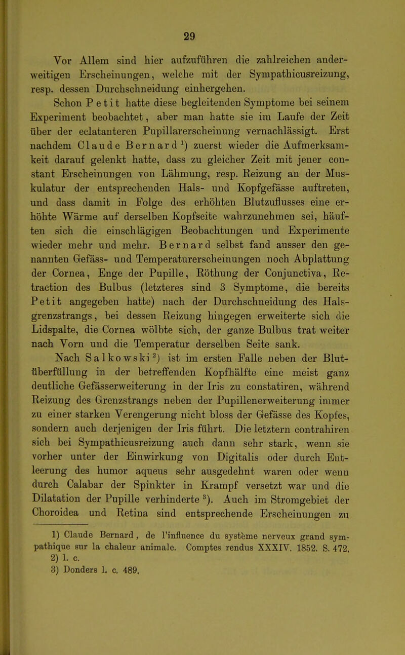 Vor Allem sind hier aufzuführen die zahlreichen ander- weitigen Erscheinungen, welche mit der Sympathicusreizung, resp. dessen Durchschneiduug eiuhergeheu. Schon Petit hatte diese begleitenden Symptome bei seinem Experiment beobachtet, aber man hatte sie im Laufe der Zeit über der eclatanteren Pupillarerscheinung vernachlässigt. Erst nachdem Claude Bernard ^) zuerst wieder die Aufmerksam- keit darauf gelenkt hatte, dass zu gleicher Zeit mit jeuer con- stant Erscheinungen von Lähmung, resp. Reizung an der Mus- kulatur der entsprechenden Hals- und Kopfgefässe auftreten, und dass damit in Folge des erhöhten Blutzuflusses eine er- höhte Wärme auf derselben Kopfseite wahrzunehmen sei, häuf- ten sich die einschlägigen Beobachtungen und Experimente wieder mehr und mehr. Bernard selbst fand ausser den ge- nannten Gefäss- und Temperaturerscheinungen noch Abplattung der Cornea, Enge der Pupille, Röthung der Conjunctiva, Re- traction des Bulbus (letzteres sind 3 Symptome, die bereits Petit angegeben hatte) nach der Durchschneidung des Hals- grenzstrangs , bei dessen Reizung hingegen erweiterte sich die Lidspalte, die Cornea wölbte sich, der ganze Bulbus trat weiter nach Vorn und die Temperatur derselben Seite sank. Nach Salkowski^) ist im ersten Falle neben der Blut- überfülluug in der betreffenden Kopfhälfte eine meist ganz deutliche Gefässerweiterung in der L'is zu constatiren, während Reizung des Grenzstrangs neben der Pupillenerweiterung immer zu einer starken Verengerung nicht bloss der Gefässe des Kopfes, sondern auch derjenigen der Iris führt. Die letztern contrahiren sich bei Sympathicusreizung auch dann sehr stark, wenn sie vorher unter der Einwirkung von Digitalis oder durch Ent- leerung des humor aqueus sehr ausgedehnt waren oder wenn durch Calabar der Spinkter in Krampf versetzt war und die Dilatation der Pupille verhinderte ^). Auch im Stromgebiet der Choroidea und Retina sind entsprechende Erscheinungen zu 1) Claude Bernard , de Tinfluence du systfeme nerveux grand sym- pathique sur la chaleur animale. Comptes rendus XXXIV. 1852. S. 472. 2) 1. c. 3) Donders 1. c. 489.