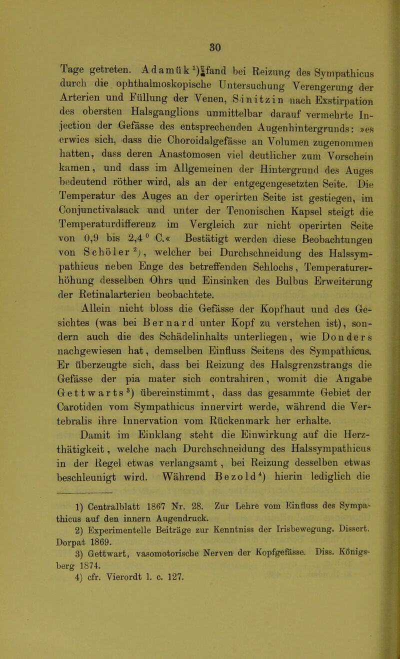 Tage getreten. Adamük i)5fand bei Reizung des Synipathicus durch die ophthalmoskopische Untersuchung Verengerung der Arterien und Füllung der Venen, Sinitzin nach Exstirpation des obersten Halsganglions unmittelbar darauf vermehrte In- jectiou der Gefässe des entsprechenden Augenhintergrunds: »es erwies sich, dass die Choroidalgefässe an Volumen zugenommen hatten, dass deren Anastomosen viel deutlicher zum Vorschein kamen, und dass im Allgemeinen der Hintergrund des Auges bedeutend röther wird, als an der entgegengesetzten Seite. Die Temperatur des Auges an der operirten Seite ist gestiegen, im Coujunctivalsack und unter der Tenonischen Kapsel steigt die Temperaturdifferenz im Vergleich zur nicht operirten Seite von 0,9 bis 2,4° C.« Bestätigt werden diese Beobachtungen von Schöler^j, welcher bei Durchschneidung des Halssym- pathicus neben Enge des betreffenden Sehlochs, Temperaturer- höhung desselben Ohrs und Einsinken des Bulbus Erweiterung der Retinalarterieu beobachtete. Allein nicht bloss die Gefässe der Kopfhaut und des Ge- sichtes (was bei Bernard unter Kopf zu verstehen ist), son- dern auch die des Schädelinhalts unterliegen, wie D o n d e r s nachgewiesen hat, demselben Einfluss Seitens des Sympathicus. Er tiberzeugte sich, dass bei Reizung des Halsgrenzstrangs die Gefässe der pia mater sich contrahiren, womit die Angabe Gettwarts*) übereinstimmt, dass das gesammte Gebiet der Carotiden vom Sympathicus innervirt werde, während die Ver- tebralis ihre Innervation vom Rückenmark her erhalte. Damit im Einklang steht die Einwirkung auf die Herz- thätigkeit, welche nach Durchschneidung des Halssympathicus in der Regel etwas verlangsamt, bei Reizung desselben etwas beschleunigt wird. Während Bezold*) hierin lediglich die 1) Centralblatt 1867 Nr. 28. Zur Lehre vom Einfluss des Sympa- thicus auf den Innern Augendruck. 2) Experimentelle Beiträge zur Kenntniss der Irisbewegung. Dissert. Dorpat 1869. 3) Gettwart, vasomotorische Nerven der Kopfgefässe. Diss. Königs- berg 1874. 4) cfr. Vierordt 1. c. 127.