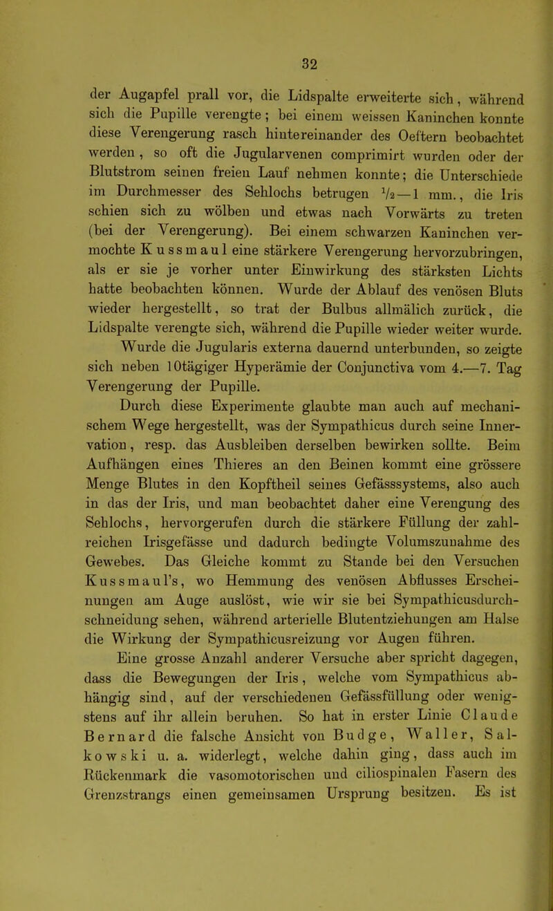 der Augapfel prall vor, die Lidspalte erweiterte sich, während sich die Pupille verengte; bei einem weissen Kaninchen konnte diese Verengerung rasch hintereinander des Oeftern beobachtet werden , so oft die Jugularvenen comprimirt wurden oder der Blutstrom seinen freien Lauf nehmen konnte; die Unterschiede im Durchmesser des Sehlochs betrugen Va—1 mm., die Iris schien sich zu wölben und etwas nach Vorwärts zu treten (bei der Verengerung). Bei einem schwarzen Kaninchen ver- mochte Kussmaul eine stärkere Verengerung hervorzubringen, als er sie je vorher unter Einwirkung des stärksten Lichts hatte beobachten können. Wurde der Ablauf des venösen Bluts wieder hergestellt, so trat der Bulbus allmälich zurück, die Lidspalte verengte sich, während die Pupille wieder weiter wurde. Wurde die Jugularis externa dauernd unterbunden, so zeigte sich neben lOtägiger Hyperämie der Conjunctiva vom 4.—7. Tag Verengerung der Pupille. Durch diese Experimente glaubte man auch auf mechani- schem Wege hergestellt, was der Sympathicus durch seine Inner- vation , resp. das Ausbleiben derselben bewirken sollte. Beim Aufhängen eines Thieres an den Beinen kommt eine grössere Menge Blutes in den Kopftheil seines Gefässsystems, also auch in das der Iris, und man beobachtet daher eine Verengung des Sehlochs, hervorgerufen durch die stärkere Füllung der zahl- reichen Irisgefässe und dadurch bedingte Volumszuuahme des Gewebes. Das Gleiche kommt zu Stande bei den Versuchen Kussmaul's, wo Hemmung des venösen Abflusses Erschei- nungen am Auge auslöst, wie wir sie bei Sympathicusdurch- schneidung sehen, während arterielle Blutentziehungen am Halse die Wirkung der Sympathicusreizung vor Augen führen. Eine grosse Anzahl anderer Versuche aber spricht dagegen, dass die Bewegungen der Iris, welche vom Sympathicus ab- hängig sind, auf der verschiedenen Gefässfüllung oder wenig- stens auf ihr allein beruhen. So hat in erster Linie Claude Bernard die falsche Ansicht von Budge, Waller, Sal- kowski u. a. widerlegt, welche dahin ging, dass auch im Rückenmark die vasomotorischen und ciliospinaleu Fasern des Grenzstrangs einen gemeinsamen Ursprung besitzen. Es ist