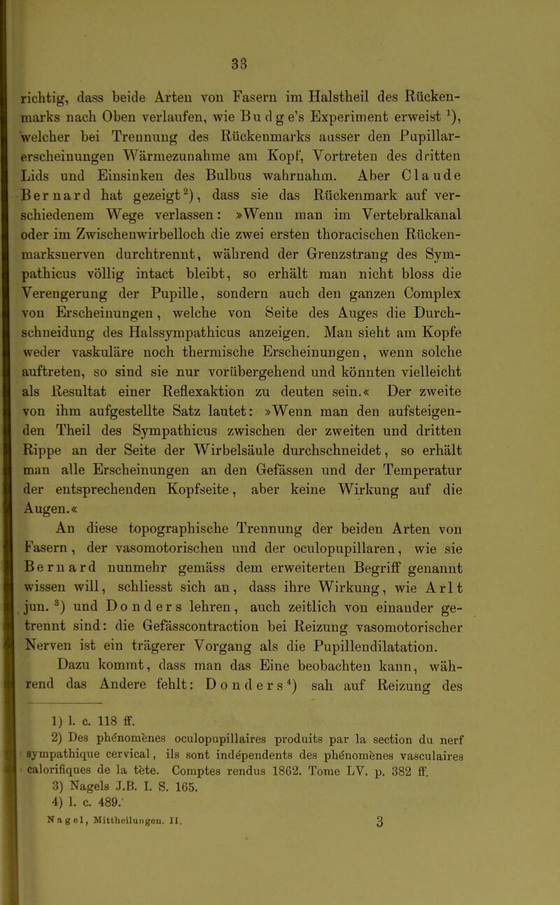 richtig, dass beide Arten von Fasern im Halstheil des Rücken- marks nach Oben verlaufen, wie Budge's Experiment erweist welcher bei Trennung des Rückenmarks ausser den Pupillar- erscheinungeu Wärmezunahme am Kopf, Vortreten des dritten Lids und Einsinken des Bulbus wahrnahm. Aber Claude Bernard hat gezeigt^), dass sie das Rückenmark auf ver- schiedenem Wege verlassen: »Wenn man im Vertebralkanal oder im Zwischenwirbelloch die zwei ersten thoracischen Rücken- marksnerven durchtrennt, während der Grenzstrang des Sym- pathicus völlig intact bleibt, so erhält man nicht bloss die Verengerung der Pupille, sondern auch den ganzen Complex von Erscheinungen, welche von Seite des Auges die Durch- schueidung des Halssympathicus anzeigen. Man sieht am Kopfe weder vaskuläre noch thermische Erscheinungen, wenn solche auftreten, so sind sie nur vorübergehend und könnten vielleicht als Resultat einer Reflexaktion zu deuten sein.« Der zweite von ihm aufgestellte Satz lautet: »Wenn man den aufsteigen- den Theil des Sympathicus zwischen der zweiten und dritten Rippe an der Seite der Wirbelsäule durchschneidet, so erhält man alle Erscheinungen an den Gefässen und der Temperatur der entsprechenden Kopfseite, aber keine Wirkung auf die Augen.« An diese topographische Trennung der beiden Arten von Fasern, der vasomotorischen und der oculopupillaren, wie sie Bernard nunmehr gemäss dem erweiterten Begriff genannt wissen will, schliesst sich an, dass ihre Wirkung, wie Arlt jun. ^) und Donders lehren, auch zeitlich von einander ge- trennt sind: die Gefässcontraction bei Reizung vasomotorischer Nerven ist ein trägerer Vorgang als die Pupillendilatation. Dazu kommt, dass man das Eine beobachten kann, wäh- rend das Andere fehlt: Donders*) sah auf Reizung des 1) 1. c. 118 ff. 2) Des ph^nomfenes oculopupillaires produits par la section du nerf : sympathique cervical, ils sont ind^pendents des phönomfenes vasculaires • calorifiques de la tete. Comptes rendus 1862. Tome LV. p. 382 ff. 3) Nagels J.B. I. S. 165. 4) 1. c. 489. Nag Ol, Mitthciluiigoii. II. 3