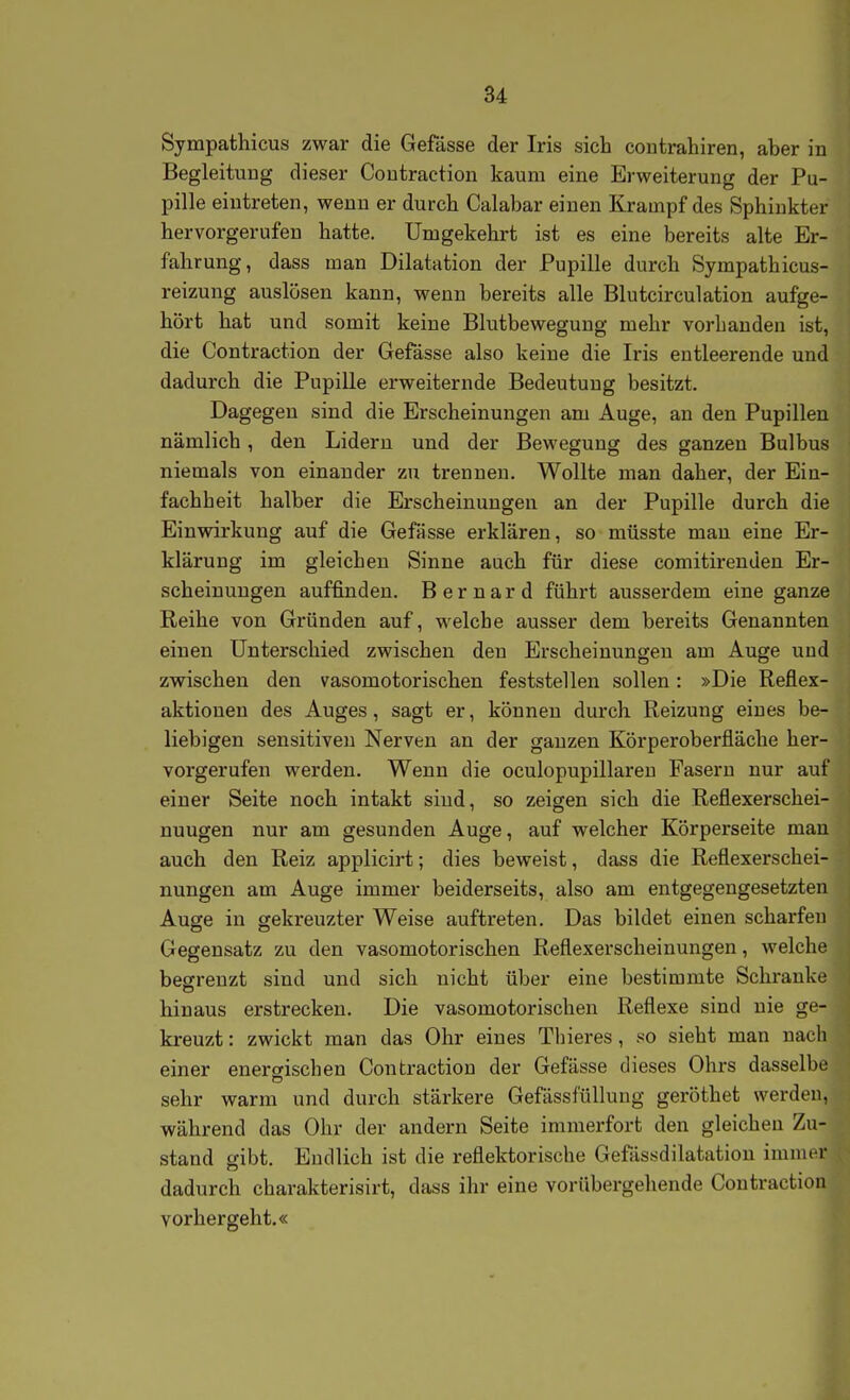 Sympathicus zwar die Gefässe der Iris sich coutrahiren, aber in BegleituDg dieser Coutraction kaum eine Erweiterung der Pu- pille eintreten, wenn er durch Calabar einen Krampf des Sphinkter hervorgerufen hatte. Umgekehrt ist es eine bereits alte Er- fahrung, dass man Dilatation der Pupille durch Sympathicus- reizung auslösen kann, wenn bereits alle Blutcirculation aufge- hört hat und somit keine Blutbewegung mehr vorhanden ist, die Contraction der Gefässe also keine die Iris entleerende und dadurch die PupiUe erweiternde Bedeutung besitzt. Dagegen sind die Erscheinungen am Auge, an den Pupillen nämlich, den Lidern und der Bewegung des ganzen Bulbus niemals von einander zu trennen. Wollte man daher, der Ein- fachheit halber die Erscheinungen an der Pupille durch die Einwirkung auf die Gefässe erklären, so müsste mau eine Er- klärung im gleichen Sinne auch für diese comitirenden Er- scheinungen auffinden. B e r n a r d führt ausserdem eine ganze Reihe von Gründen auf, welche ausser dem bereits Genannten einen Unterschied zwischen den Erscheinungen am Auge und zwischen den vasomotorischen feststellen sollen: »Die Reflex- aktionen des Auges, sagt er, können durch Reizung eines be- liebigen sensitiven Nerven an der ganzen Körperoberfläche her- vorgerufen werden. Wenn die oculopupillareu Fasern nur auf einer Seite noch intakt sind, so zeigen sich die Reflexerschei- nuugen nur am gesunden Auge, auf welcher Körperseite mau auch den Reiz applicirt; dies beweist, dass die Reflexerschei- nungen am Auge immer beiderseits, also am entgegengesetzten Auge in gekreuzter Weise auftreten. Das bildet einen scharfen Gegensatz zu den vasomotorischen Reflexerscheinungen, welche begrenzt sind und sich nicht über eine bestimmte Schranke hinaus erstrecken. Die vasomotorischen Reflexe sind nie ge- kreuzt : zwickt man das Ohr eines Tliieres, so sieht man nach einer enerdschen Contraction der Gefässe dieses Ohrs dasselbe sehr warm und durch stärkere Gefässfüllung geröthet werden, während das Ohr der andern Seite immerfort den gleichen Zu- stand gibt. Endlich ist die reflektorische Gefässdilatatiou immer dadurch charakterisirt, dass ihr eine vorübergehende Contraction vorhergeht.«