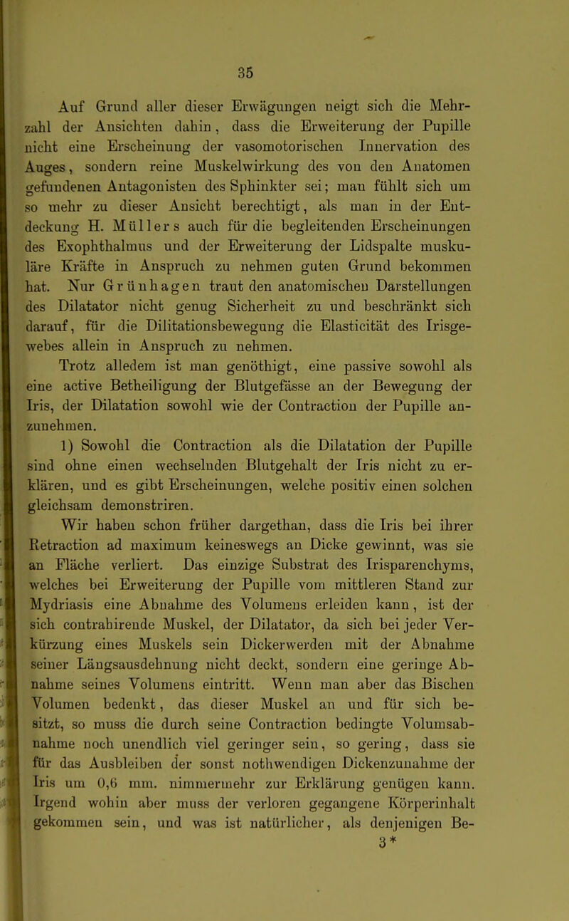 Auf Grund aller dieser Erwägungen neigt sich die Mehr- zahl der Ansichten dahin, dass die Erweiterung der Pupille nicht eine Erscheinung der vasomotorischen Innervation des Auges, sondern reine Muskelwirkung des von den Anatomen gefundenen Antagonisten des Sphinkter sei; man fühlt sich um so mehr zu dieser Ansicht berechtigt, als man in der Ent- deckung H. Müllers auch für die begleitenden Erscheinungen des Exophthalmus und der Erweiterung der Lidspalte musku- läre Kräfte in Anspruch zu nehmen guten Grund bekommen hat. Nur Grünhagen traut den anatomischen Darstellungen des Diktator nicht genug Sicherheit zu und beschränkt sich darauf, für die Dilitationsbewegung die Elasticität des Irisge- webes allein in Anspruch zu nehmen. Trotz alledem ist man genöthigt, eine passive sowohl als eine active Betheiligung der Blutgefässe an der Bewegung der Iris, der Dilatation sowohl wie der Contraction der Pupille an- zunehmen. 1) Sowohl die Contraction als die Dilatation der Pupille sind ohne einen wechselnden Blutgehalt der Iris nicht zu er- klären, und es gibt Erscheinungen, welche positiv einen solchen gleichsam demonstriren. Wir haben schon früher dargethan, dass die Iris bei ihrer Retraction ad maximum keineswegs an Dicke gewinnt, was sie an Fläche verliert. Das einzige Substrat des Irisparenchyms, welches bei Erweiterung der Pupille vom mittleren Stand zur Mydriasis eine Abnahme des Volumens erleiden kann, ist der sich contrahirende Muskel, der Dilatator, da sich bei jeder Ver- kürzung eines Muskels sein Dickerwerden mit der Abnahme seiner Längsausdehnung nicht deckt, sondern eine geringe Ab- nahme seines Volumens eintritt. Wenn man aber das Bischen Volumen bedenkt, das dieser Muskel an und für sich be- sitzt, so muss die durch seine Contraction bedingte Volumsab- nahme noch unendlich viel geringer sein, so gering, dass sie für das Ausbleiben der sonst nothwendigen Dickenzuuahme der Iris um 0,6 mm. nimmermehr zur Erklärung genügen kann. Irgend wohin aber muss der verloren gegangene Körperinhalt gekommen sein, und was ist natürlicher, als denjenigen Be- 3*