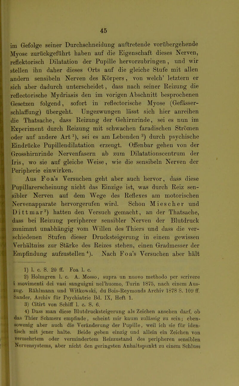 im Gefolge seiner Durclischneidung auftretende vorübergehende Myose zurückgeführt haben auf die Eigenschaft dieses Nerven, reflektorisch Dilatation der Pupille hervorzubringen, und wir stellen ihn daher dieses Orts auf die gleiche Stufe mit allen andern sensibeln Nerven des Körpei's, von welch' letztern er sich aber dadurch unterscheidet, dass nach seiner Reizung die reflectorische Mydriasis den im vorigen Abschnitt besprocheneu Gesetzen folgend, sofort in reflectorische Myose (Gefässer- schlaffung) übergeht. Ungezwungen lässt sich hier anreihen die Thatsache, dass Reizung der Gehirnrinde, sei es nun im Experiment durch Reizung mit schwachen faradischen Strömen oder auf andere Art sei es am Lebenden ^) durch psychische Eindrücke Pupillendilatation erzeugt. Offenbar gehen von der Grosshirnrinde Nervenfasern ab zum Dilatationsceutrum der Iris, wo sie auf gleiche Weise, wie die sensibeln Nerven der Peripherie einwirken. Aus Foa's Versuchen geht aber auch hervor, dass diese Pupillarerscheinung nicht das Einzige ist, was durch Reiz sen- sibler Nerven auf dem Wege des Reflexes am motorischen Nervenapparate hervorgerufen wird. Schon Miescher und D i 11 m a r ^) hatten den Versuch gemacht, an der Thatsache, dass bei Reizung peripherer sensibler Nerven der Blutdruck zunimmt unabhängig vom Willen des Thiers und dass die ver- schiedenen Stufen dieser Drucksteigerung in einem gewissen Verhältniss zur Stärke des Reizes stehen, einen Gradmesser der Empfindung aufzustellen*). Nach Foa's Versuchen aber hält 1) 1. c. S. 20 ff. Foa 1. c. 2) Holmgren 1. c. A. Mosao, supra un nuovo methodo per scrivere i movimenti dei vasi sanguigni nerhuomo, Turin 1875, nach einem Aus- zug. Rählmann und Witko'wski, du Bois-Reymonds Archiv 1878 S. lOü ff. Sander, Archiv für Psychiatrie Bd. IX, Heft 1. 3) Citirt von Schiff 1. c. S. 6. 4) Dass man diese Blutdrucksteigerung als Zeichen ansehen darf, ob das Thier Schmerz empfinde, scheint mir kaum zulilssig zu sein; eben- sowenig aber auch die Veränderung der Pupille, weil ich sie für iden- tisch mit jener halte. Beide geben einzig und allein ein Zeichen von vermehrtem oder vermindertem Reizzustand des peripheren sensiblen Nervensystems, aber nicht den geringsten Anhaltspunkt zu einem Schluss