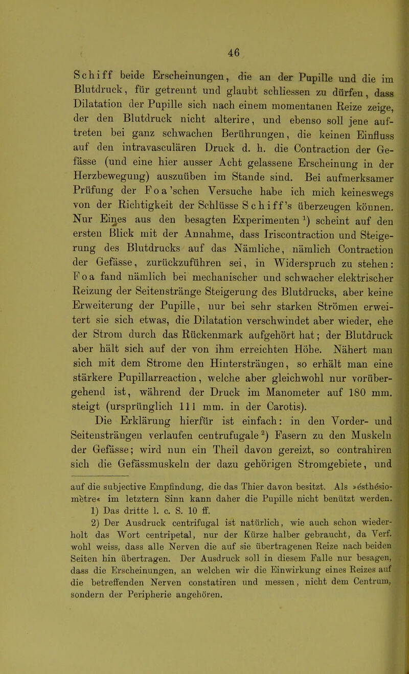 Schiff beide Erscheinungen, die an der Pupille und die im Blutdruck, für getrennt und glaubt schliessen zu dürfen, dass Dilatation der Pupille sich nach einem momentanen Reize zeige, der den Blutdruck nicht alterire, und ebenso soll jene aul- treten bei ganz schwachen Berührungen, die keinen Einfluss auf den intravasculären Druck d. h. die Contraction der Ge- fässe (und eine hier ausser Acht gelassene Erscheinung in der Herzbeweguug) auszuüben im Stande sind. Bei aufmerksamer Prüfung der Foa'sehen Versuche habe ich mich keineswegs von der Richtigkeit der Schlüsse S c h i f f's überzeugen können. Nur Eines aus den besagten Experimenten ^) scheint auf den ersten Blick mit der Annahme, dass Iriscontraction und Steige- rung des Blutdrucks auf das Nämliche, nämlich Contraction der Gefässe, zurückzuführen sei, in Widerspruch zu stehen: Foa fand nämlich bei mechanischer und schwacher elektrischer Reizung der Seitenstränge Steigerung des Blutdrucks, aber keine Erweiterung der Pupille, nur bei sehr starken Strömen erwei- tert sie sich etwas, die Dilatation verschwindet aber wieder, ehe der Strom durch das Rückenmark aufgehört hat; der Blutdruck aber hält sich auf der von ihm erreichten Höhe. Nähert mau sich mit dem Strome den Hiutersträngen, so erhält man eine stärkere Pupillarreaction, welche aber gleichwohl nur vorüber- gehend ist, während der Druck im Manometer auf 180 mm. steigt (ursprünglich III mm. in der Carotis). Die Erklärung hierfür ist einfach: in den Vorder- und Seiteusträugeu verlaufen centrufugale ^) Pasern zu den Muskelu der Gefässe; wird nun ein Theil davon gereizt, so contrahiren sich die Gefässmuskeln der dazu gehörigen Stromgebiete, und auf die subjective Empfindung, die das Thier davon besitzt. Als »ästhdsio- mfetre« im letztern Sinn kann daher die Pupille nicht benützt werden. 1) Das dritte 1. c. S. 10 ff. 2) Der Ausdruck centrifugal ist natürlich, wie auch schon wieder- holt das Wort centripetal, nur der Kürze halber gebraucht, da Verf. wohl weiss, dass alle Nerven die auf sie übertragenen Reize nach beiden Seiten hin übertragen. Der Ausdruck soll in diesem Falle nur besagen, dass die Erscheinungen, an welchen wir die Einwirkung eines Reizes auf die betreffenden Nerven constatiren und messen, nicht dem Centrum, sondern der Peripherie angehören.