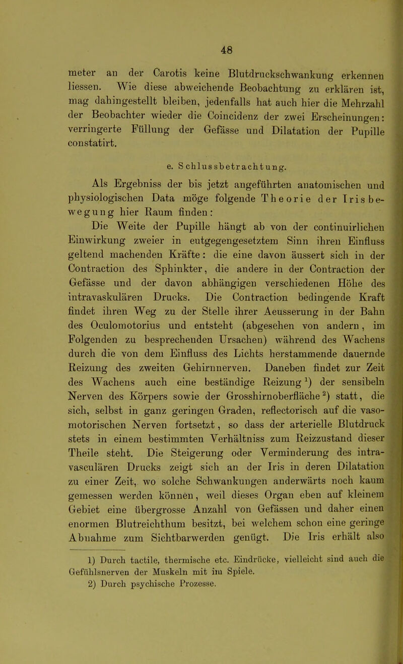 meter an der Carotis keine Blutdruckschwankung erkennen Hessen. Wie diese abweichende Beobachtung zu erklären ist, mag dahingestellt bleiben, jedenfalls hat auch hier die Mehrzahl der Beobachter wieder die Coincidenz der zwei Erscheinungen: verringerte Füllung der Gefässe und Dilatation der Pupille constatirt. e. Schlussbetrachtung. Als Ergebniss der bis jetzt angeführten anatomischen und physiologischen Data möge folgende Theorie der Trisbe- wegung hier Raum finden: Die Weite der Pupille hängt ab von der continuirlichen Einwirkung zweier in entgegengesetztem Sinn ihren Einfluss geltend machenden Kräfte: die eine davon äussert sich in der Contraction des Sphinkter, die andere in der Contraction der Gefässe und der davon abhängigen verschiedenen Höhe des iutravaskulären Drucks. Die Contraction bedingende Kraft findet ihren Weg zu der Stelle ihrer Aeusserung in der Bahn des Oculomotorius und entsteht (abgesehen von andern, im Folgenden zu bespi'echenden Ursachen) während des Wachens durch die von dem Einfluss des Lichts herstammende dauernde Reizung des zweiten Gehirn nerven. Daneben findet zur Zeit des Wachens auch eine beständige Reizung ^) der sensibeln Nerven des Körpers sowie der Grosshirnoberfläche ^) statt, die sich, selbst in ganz geringen Graden, reflectorisch auf die vaso- motorischen Nerven fortsetzt, so dass der arterielle Blutdruck stets in einem bestimmten Verhältniss zum Reizzustand dieser' Theile steht. Die Steigerung oder Verminderung des intra- vasculären Drucks zeigt sich an der Iris in deren Dilatation zu einer Zeit, wo solche Schwankungen anderwärts noch kaum gemessen werden können, weil dieses Organ eben auf kleinem Gebiet eine übergrosse Anzahl von Gefässen und daher einen enormen Blutreichthum besitzt, bei welchem schon eine geringe Abnahme zum Sichtbarwerden genügt. Die Iris erhält also 1) Durch tactile, thermische etc. Eindrücke, vielleicht sind auch die Gefnhlsnerven der Muskeln mit im Spiele. 2) Durch psychische Prozesse.