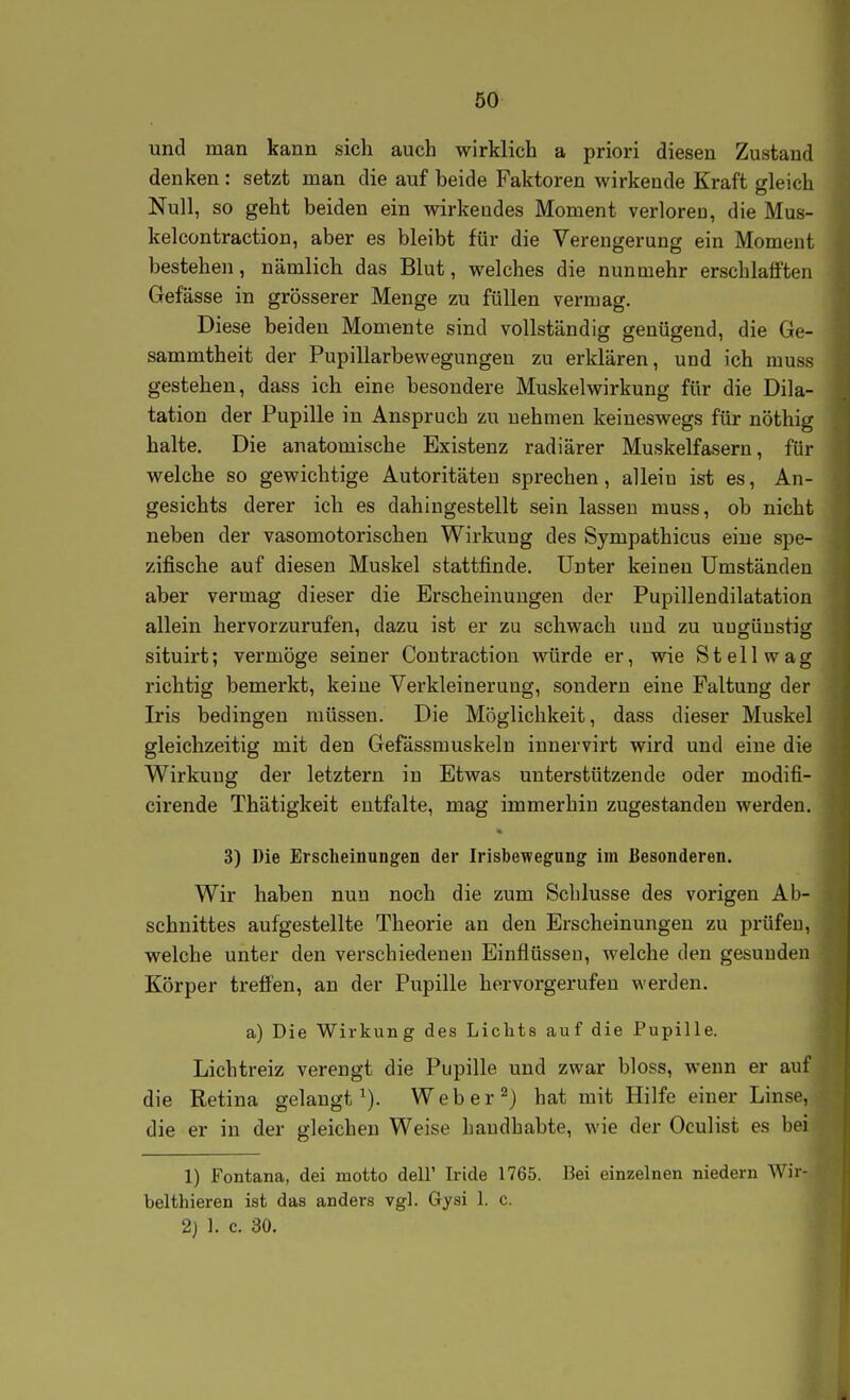 und man kann sich auch wirklich a priori diesen Zustand denken : setzt man die auf beide Faktoren wirkende Kraft gleich Null, so geht beiden ein wirkendes Moment verloren, die Mus- kelcontraction, aber es bleibt für die Verengerung ein Moment bestehen, nämlich das Blut, welches die nunmehr erschlafften Gefässe in grösserer Menge zu füllen vermag. Diese beiden Momente sind vollständig genügend, die Ge- sammtheit der Pupillarbewegungen zu erklären, und ich muss gestehen, dass ich eine besondere Muskelwirkung für die Dila- tation der Pupille in Anspruch zu nehmen keineswegs für nöthig halte. Die anatomische Existenz radiärer Muskelfasern, für welche so gewichtige Autoritäten sprechen, allein ist es, An- gesichts derer ich es dahingestellt sein lassen muss, ob nicht neben der vasomotorischen Wirkung des Sympathicus eine spe- zifische auf diesen Muskel stattfinde. Unter keinen Umständen aber vermag dieser die Erscheinungen der Pupillendilatation allein hervorzurufen, dazu ist er zu schwach und zu uugüustig situirt; vermöge seiner Coutraction würde er, wie Stell wag richtig bemerkt, keine Verkleinerung, sondern eine Faltung der Iris bedingen müssen. Die Möglichkeit, dass dieser Muskel gleichzeitig mit den Gefässmuskeln iunervirt wird und eine die Wirkung der letztern in Etwas unterstützende oder modifi- cirende Thätigkeit entfalte, mag immerhin zugestanden werden. 3) Die Erscheinungen der Irisbewegung im Besonderen. Wir haben nun noch die zum Schlüsse des vorigen Ab- schnittes aufgestellte Theorie an den Erscheinungen zu prüfen,, welche unter den verschiedeneu Einflüssen, welche den gesunden Körper treffen, an der Pupille hervorgerufen werden. a) Die Wirkung des Lichts auf die Pupille. Lichtreiz verengt die Pupille und zwar bloss, wenn er auf die Retina gelangt ^). W e b e r ^) hat mit Hilfe einer Linse, die er in der gleichen Weise handhabte, wie der Oculist es bei 1) Fontana, dei motto dell' Iride 1765. Bei einzelnen niedern Wir- belthieren ist das anders vgl. Gysi 1. c. 2) 1. c. 30.