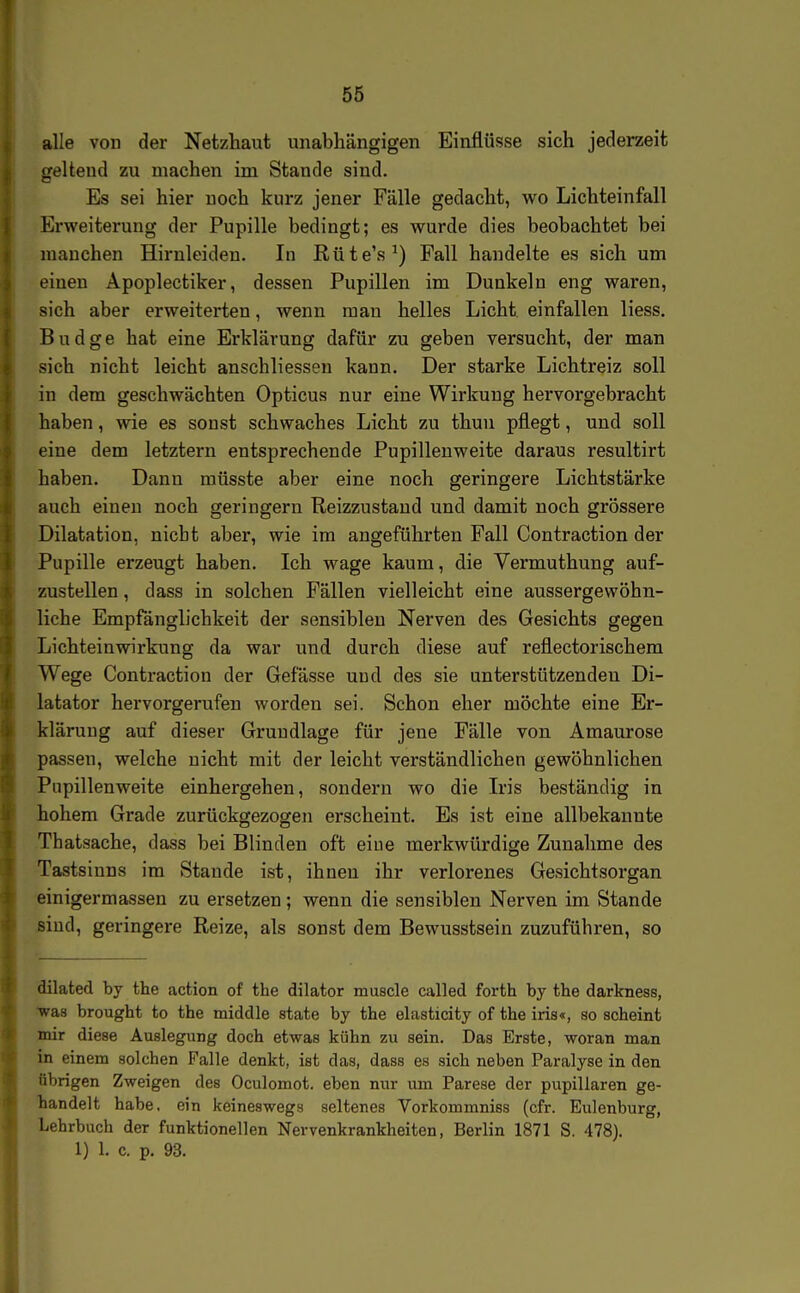 alle von der Netzhaut unabhängigen Einflüsse sich jederzeit geltend zu machen im Stande sind. Es sei hier noch kurz jener Fälle gedacht, wo Lichteinfall Erweiterung der Pupille bedingt; es wurde dies beobachtet bei manchen Hirnleiden. In Rüte's^) Fall handelte es sich um einen Apoplectiker, dessen Pupillen im Dunkeln eng waren, sich aber erweiterten, wenn mau helles Licht einfallen Hess. Budge hat eine Erklärung dafür zu geben versucht, der man sich nicht leicht anschliesseu kann. Der starke Lichtreiz soll in dem geschwächten Opticus nur eine Wirkung hervorgebracht haben, wie es sonst schwaches Licht zu thun pflegt, und soll eine dem letztern entsprechende Pupilleuweite daraus resultirt haben. Dann müsste aber eine noch geringere Lichtstärke auch einen noch geringem Reizzustaud und damit noch grössere Dilatation, nicht aber, wie im angeführten Fall Contraction der Pupille erzeugt haben. Ich wage kaum, die Vermuthung auf- zustellen , dass in solchen Fällen vielleicht eine aussergewöhn- liche Empfänglichkeit der sensiblen Nerven des Gesichts gegen Lichteinwirkung da war und durch diese auf reflectorischem Wege Contraction der Gefässe und des sie unterstützendeu Di- latator hervorgerufen worden sei. Schon eher möchte eine Er- klärung auf dieser Grundlage für jene Fälle von Amaurose passen, welche uicht mit der leicht verständlichen gewöhnlichen Pupillenweite einhergehen, sondern wo die Iris beständig in hohem Grade zurückgezogen erscheint. Es ist eine allbekannte Thatsache, dass bei Blinden oft eine merkwürdige Zunahme des Tastsinns im Stande ist, ihnen ihr verlorenes Gesichtsorgan einigermassen zu ersetzen; wenn die sensiblen Nerven im Stande ßiud, geringere Reize, als sonst dem Bewusstsein zuzuführen, so dilated by the action of the dilator muscle called forth by the darkness, ^as brought to the middle state by the elasticity of the iris«, so scheint mir diese Auslegung doch etwas kühn zu sein. Das Erste, woran man in einem solchen Falle denkt, ist das, dass es sich neben Paralyse in den übrigen Zweigen des Oculomot. eben nur um Parese der pupillaren ge- handelt habe, ein keineswegs seltenes Vorkommniss (cfr. Eulenburg, Lehrbuch der funktionellen Nervenkrankheiten, Berlin 1871 S. 478). 1) 1. c. p. 93.