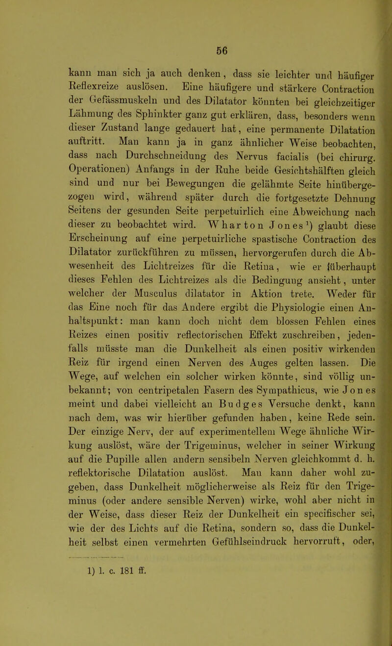 kann man sich ja auch denken, dass sie leichter und häufiger Reflexreize auslösen. Eine häufigere und stärkere Contractiou der Gefässmuskeln und des Dilatator könnten bei gleichzeitiger Lähmung des Sphinkter ganz gut erklären, dass, besonders wenn dieser Zustand lange gedauert hat, eine permanente Dilatation auftritt. Man kann ja in ganz ähnlicher Weise beobachten, dass nach Durchschneidung des Nervus facialis (bei chirurg. Operationen) Anfangs in der Ruhe beide Gesichtshälften gleich sind und nur bei Bewegungen die gelähmte Seite hinüberge- zogen wird, während später durch die fortgesetzte Dehnung Seitens der gesunden Seite perpetuirlich eine Abweichung nach dieser zu beobachtet wird. Wharton Jones ^) glaubt diese Erscheinung auf eine perpetuirliche spastische Contraction des Dilatator zurückführen zu müssen, hervorgerufen durch die Ab- wesenheit des Lichtreizes für die Retina, wie er (überhaupt dieses Fehlen des Lichtreizes als die Bedingung ansieht, unter welcher der Musculus dilatator in Aktion trete. Weder für das Eine noch für das Andere ergibt die Physiologie einen An- haltspunkt: man kann doch nicht dem blossen Fehlen eines Reizes einen positiv reflectorischen Effekt zuschreiben, jeden- falls müsste man die Dunkelheit als einen positiv wirkenden Reiz für irgend einen Nerven des Auges gelten lassen. Die Wege, auf welchen ein solcher wirken könnte, sind völlig un- bekannt; von centripetalen Fasern des Sympathicus, wie Jones meint und dabei vielleicht an Budges Versuche denkt, kann nach dem, was wir hierüber gefunden haben, keine Rede sein. Der einzige Nerv, der auf experimentellem Wege ähuliche Wir- kung auslöst, wäre der Trigeminus, welcher in seiner Wirkuug auf die Pupille allen andern sensibeln Nerven gleichkommt d. h. reflektorische Dilatation auslöst. Mau kann daher wohl zu- geben, dass Dunkelheit möglicherweise als Reiz für den Trige- minus (oder andere sensible Nerven) wirke, wohl aber nicht in der Weise, dass dieser Reiz der Dunkelheit ein specifischer sei, wie der des Lichts auf die Retina, sondern so, dass die Dunkel heit selbst einen vermehrten Gefühlseindruck hervorruft, oder,