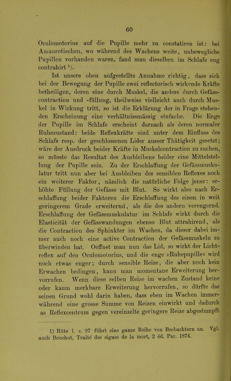 Oculoinotoriiis auf die Pupille mehr zu constatiren ist: bei Amaurotischen, wo während des Wachens weite, unbewegliche Pupillen vorhanden waren, fand man dieselben im Schlafe eng contrahirt Ist unsere oben aufgestellte Annahme richtig, dass sich bei der Bewegung der Pupille zwei reflectorisch wirkende Kräfte betheiligen, deren eine durch Muskel, die andere durch Gefäss- contraction und -füllung, theilweise vielleicht auch durch Mus- kel in Wirkung tritt, so ist die Erklärung der in Frage stehen- den Erscheinung eine verhältnissmässig einfache. Die Enge der Pupille im Schlafe erscheint darnach als deren normaler Ruhezustand: beide Reflexkräfte sind unter dem Einfluss des Schlafs resp. der geschlossenen Lider ausser Thätigkeit gesetzt; wäre der Ausdruck beider Kräfte in Muskelcontraction zu suchen, so müsste das Resultat des Ausbleibens beider eine Mittelstel- lung der Pupille sein. Zu der Erschlaffung der Gefässmusku- latur tritt nun aber bei Ausbleiben des sensiblen Reflexes noch ein weiterer Faktor, nämlich die natürliche Folge jener: er- höhte Füllung der Gefässe mit Blut. So wirkt also nach Er- schlaffung beider Faktoren die Erschlaffung des einen in weit geringerem Grade erweiternd, als die des andern verengernd. Erschlaffung der Gefässmuskulatur im Schlafe wirkt durch die Elasticität der Gefässwandungen ebenso Blut attrahirend, als die Contractiou des Sphinkter im Wachen, da dieser dabei im- mer auch noch eine active Contraction der Gefässmuskeln zu überwinden hat. Oeffnet man nun das Lid, so wirkt der Licht- reflex auf den Oculomotorius, und die enge »Ruhepupille« wird noch etwas enger; durch sensible Reize, die aber noch kein Erwachen bedingen, kann man momentane Erweiterung her- vorrufen. Wenn diese selben Reize im wachen Zustand keine oder kaum merkbare Erweiterung hervorrufen, so dürfte das seinen Grund wohl darin haben, dass eben im Wachen immer- während eine grosse Summe von Reizen einwirkt und dadurch as Reflexcentrum gegen vereinzelte geringere Reize abgestumpft 1) Rüte 1. c. 97 führt eine ganze Reihe von Beobachtern an. Vgl. auch Bouchut, Traitö des signes de la mort, 2 öd. Par. 1874.