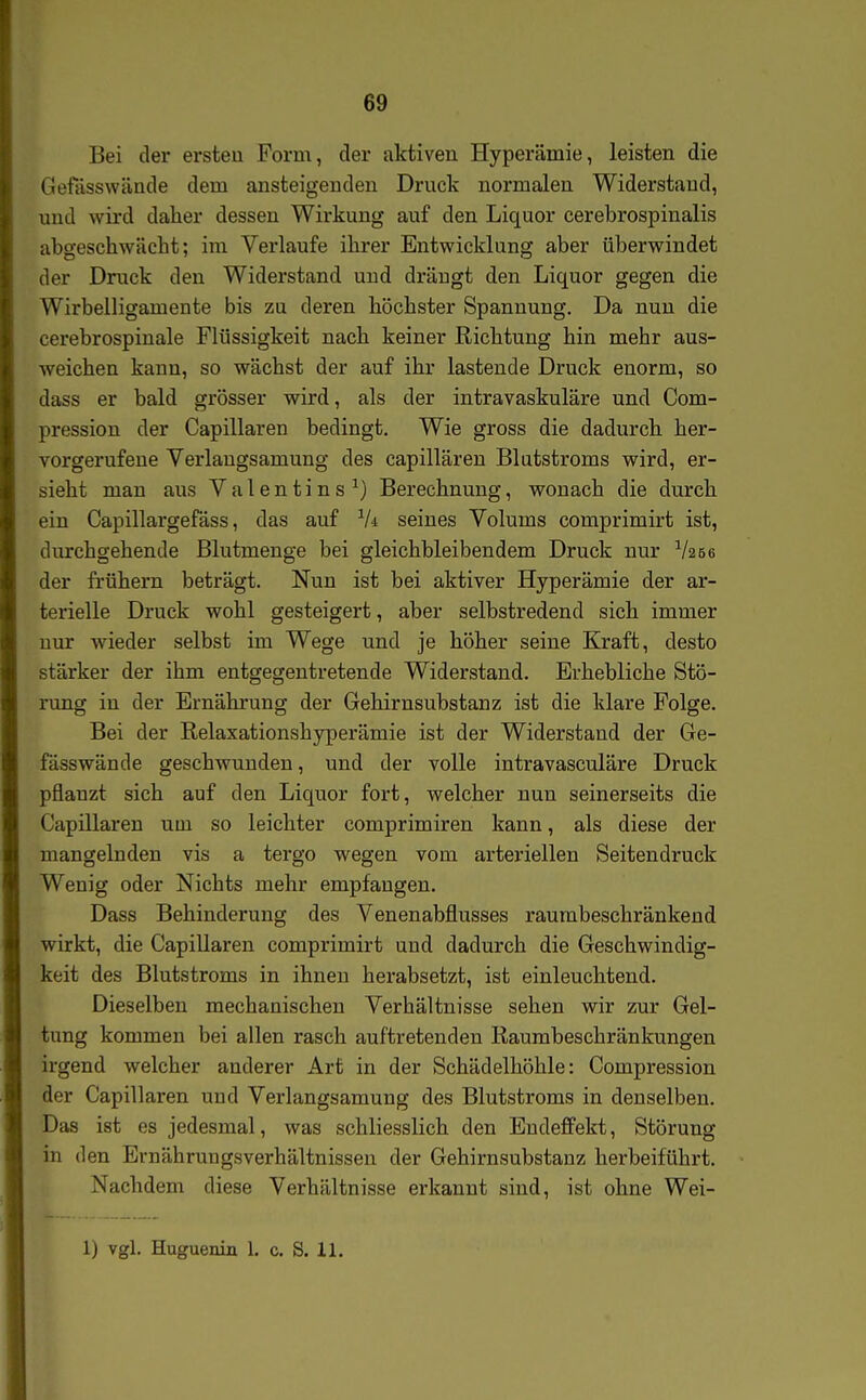 69 Bei der ersten Form, der alctiven Hyperämie, leisten die Gefässwände dem ansteigenden Druck normalen Widerstand, und wird daher dessen Wirkung auf den Liquor cerebrospinalis abgeschwächt; im Verlaufe ihrer Entwicklung aber überwindet der Druck den Widerstand und drängt den Liquor gegen die Wirbelligamente bis zu deren höchster Spannung. Da nun die cerebrospinale Flüssigkeit nach keiner Richtung hin mehr aus- weichen kann, so wächst der auf ihr lastende Druck enorm, so dass er bald grösser wird, als der intravaskuläre und Com- pression der Capillaren bedingt. Wie gross die dadurch her- vorgerufene Verlangsamung des capillären Blatstroms wird, er- sieht man aus Valentins ^) Berechnung, wonach die durch ein Capillargefäss, das auf Vi seines Volums coniprimirt ist, durchgehende Blutmenge bei gleichbleibendem Druck nur V256 der frühern beträgt. Nun ist bei aktiver Hyperämie der ar- terielle Druck wohl gesteigert, aber selbstredend sich immer nur wieder selbst im Wege und je höher seine Kraft, desto stärker der ihm entgegentretende Widerstand. Erhebliche Stö- rung in der Ernährung der Gehirnsubstanz ist die klare Folge. Bei der Relaxationshyperämie ist der Widerstand der Ge- fässwände geschwunden, und der volle intravasculäre Druck pflanzt sich auf den Liquor fort, welcher nun seinerseits die Capillaren um so leichter comprimiren kann, als diese der mangelnden vis a tergo wegen vom arteriellen Seitendruck Wenig oder Nichts mehr empfangen. Dass Behinderung des Venenabflusses raurabeschränkend wirkt, die Capillaren comprimirt und dadurch die Geschwindig- keit des Blutstroms in ihnen herabsetzt, ist einleuchtend. Dieselben mechanischen Verhältnisse sehen wir zur Gel- tung kommen bei allen rasch auftretenden Raurabeschränkungen irgend welcher anderer Art in der Schädelhöhle: Compression der Capillaren und Verlangsamung des Blutstroms in denselben. Das ist es jedesmal, was schliesslich den Endeffekt, Störung in den Ernährungsverhältnissen der Gehirnsubstanz herbeiführt. Nachdem diese Verhältnisse erkannt sind, ist ohne Wei-