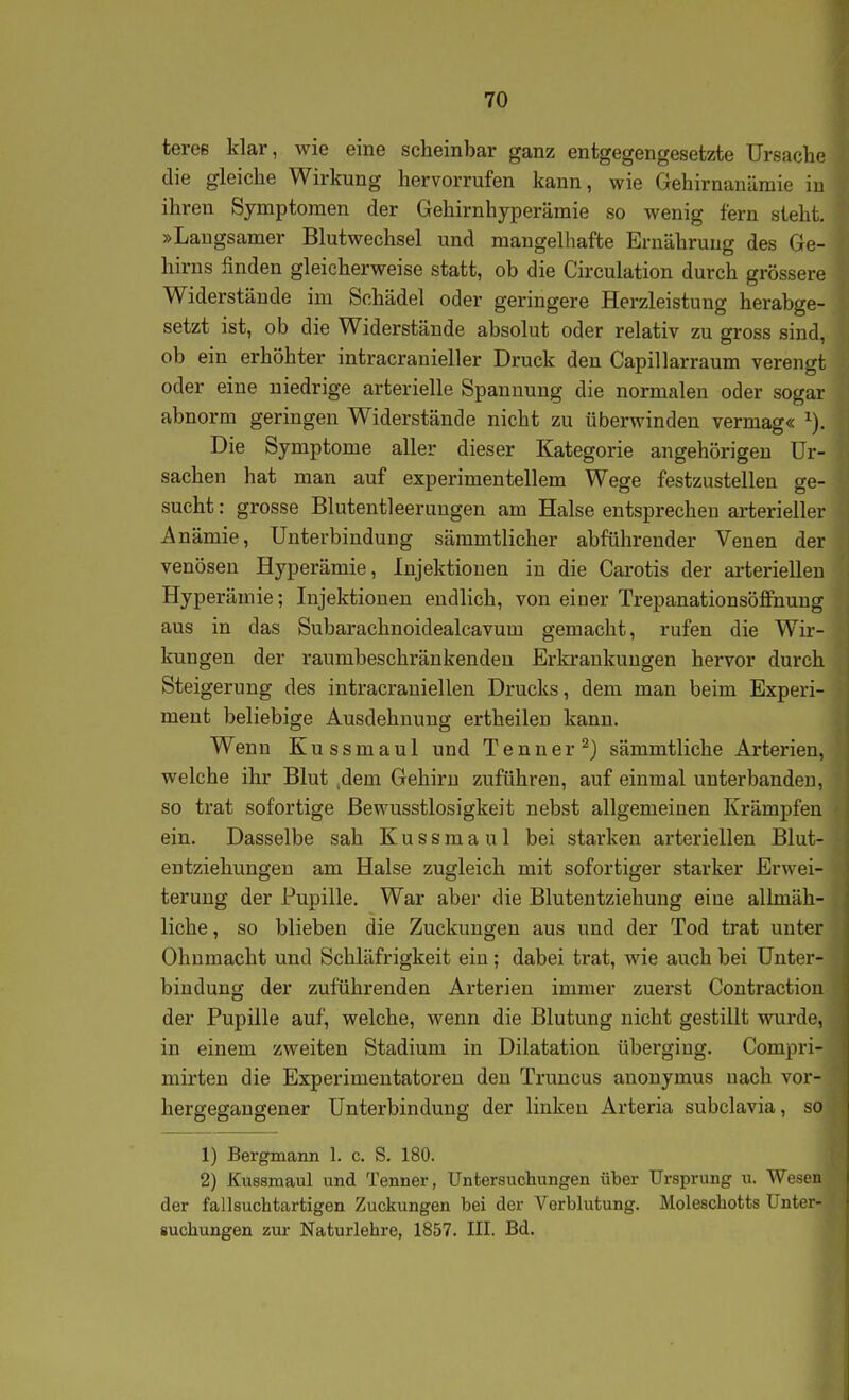 tereß klar, wie eine scheinbar ganz entgegengesetzte Ursache die gleiche Wirkung hervorrufen kann, wie Gehirnanümie in ihren Symptomen der Gehirnhyperämie so wenig fern steht. »Laugsamer Blutwechsel und mangelhafte Ernährung des Ge- hirns finden gleicherweise statt, ob die Circulation durch grössere Widerstände im Schädel oder geringere Herzleistung herabge- setzt ist, ob die Widerstände absolut oder relativ zu gross sind, ob ein erhöhter intracranieller Druck den Capillarraum verengt oder eine niedrige arterielle Spannung die normalen oder sogar abnorm geringen Widerstände nicht zu überwinden vermag« Die Symptome aller dieser Kategorie angehörigeu Ur- sachen hat man auf experimentellem Wege festzustellen ge- sucht : grosse Blutentleerungen am Halse entsprechen arterieller Anämie, Unterbindung sämmtlicher abführender Venen der venösen Hyperämie, Injektionen in die Carotis der arteriellen Hyperämie; Injektionen endlich, von einer Trepanationsöffnuug aus in das Subarachnoidealcavum gemacht, rufen die Wir- kungen der raumbeschränkenden Erkrankungen hervor durch Steigerung des intracraniellen Drucks, dem man beim Experi- ment beliebige Ausdehnung ertheileu kann. Wenn Kussmaul und Tenner ^) sämmtliche Arterien, welche ihr Blut .dem Gehirn zuführen, auf einmal unterbanden, so trat sofortige Bewusstlosigkeit nebst allgemeinen Krämpfen ein. Dasselbe sah Kussmaul bei starken arteriellen Blut- entziehungeu am Halse zugleich mit sofortiger starker Erwei- terung der Pupille. War aber die Blutentziehung eine allmäh- liche, so blieben die Zuckungen aus und der Tod trat unter Ohnmacht und Schläfrigkeit ein ; dabei trat, wie auch bei Unter- bindung der zuführenden Arterien immer zuerst Contraction der Pupille auf, welche, wenn die Blutung nicht gestillt wurde, in einem zweiten Stadium in Dilatation überging. Compri- mirten die Experimentatoren den Truncus anonymus nach vor- hergegangener Unterbindung der linken Arteria subclavia, so 1) Bergmann 1. c. S. 180. 2) Kussmaul und Tenner, Untersuchungen über Ursprung u. Wesen der fallsuchtartigen Zuckungen bei der Verblutung. Moleschotts Unter- suchungen ziu- Naturlehre, 1857. III. Bd.