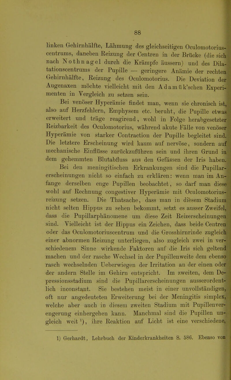 linken Gehirnhälfte, Lähmung des gleichseitigen Oculomotorius- centrums, daneben Reizung der Centren in der Brücke (die sich nach Nothnagel durch die Krämpfe äussern) und des Diia- tationscentrums der Pupille ~ geringere Anämie der rechten Gehirnhälfte, Reizung des Oculomotorius. Die Deviation der Augenaxen möchte vielleicht mit den A d a m ü k'schen Experi- menten in Vergleich zu setzen sein. Bei venöser Hyperämie findet man, wenn sie chronisch ist, also auf Herzfehlern, Emphysem etc. beruht, die Pupille etwas erweitert und träge reagirend, wohl in Folge herabgesetzter Reizbarkeit des Oculomotorius, während akute Fälle von venöser Hyperämie von starker Contractiou der Pupille begleitet sind. Die letztere Erscheinung wird kaum auf nervöse, sondern auf mechanische Einflüsse zurückzuführen sein und ihren Grund in dem gehemmten Blutabfluss aus den Gefässen der Iris haben. Bei den meniugitischen Erkrankungen sind die Pupillar- erscheinungen nicht so einfach zu erklären: wenn man im An- fange derselben enge Pupillen beobachtet, so darf man diese wohl auf Rechnung congestiver Hyperämie mit Oculomotorius- reizung setzen. Die Thatsache, dass mau in diesem Stadium nicht selten Hippus zu sehen bekommt, setzt es ausser Zweifel, dass die Pupillarphäuomeue um diese Zeit Reizerscheinungeu sind. Vielleicht ist der Hippus ein Zeichen, dass beide Centren oder das Oculomotoriuscentrum und die Grosshirnrinde zugleich einer abnormen Reizung unterliegen, also zugleich zwei in ver- schiedenem Sinne wirkende Faktoren auf die Iris sich geltend machen und der rasche Wechsel in der Pupilleuweite dem ebenso rasch wechselnden Ueberwiegen der Irritation an der einen oder der andern Stelle im Gehirn entspricht. Im zweiten, dem De- pressionsstadium sind die Pupillarerscheinungen ausserordent- lich inconstant. Sie bestehen meist iu einer unvollständigen, oft nur angedeuteten Erweiterung bei der Meningitis simplex, welche aber auch in diesem zweiten Stadium mit Pupillenvor- eugerung einhergehen kann. Manchmal sind die Pupillen un- gleich weit ^), ihre Reaktion auf Licht ist eine verschiedene, 1) Gerhardt, Lehrbuch der Kinderki-ankheiten S. 586. Ebenso von