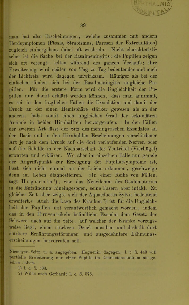 uiau hat also Erscheinungen, welche zusammen mit andern Herdsymptomen (Ptosis, Strabismus, Paresen der Extremitäten) zugleich einhergehen, dabei oft wechseln. Nicht charakteristi- scber ist die Sache bei der Basalmeningitis: die Pupillen zeigen sich oft verengt, selten während des ganzen Verlaufs; ihre Erweiterung wird später von Tag zu Tag bedeutender und auch der Lichtreiz wird dagegen unwirksam. Häufiger als bei der einfachen finden sich bei der Basalmeningitis ungleiche Pu- pillen. Für die erstere Form wird die LTngleichheit der Pu- pillen nur damit erklärt werden können, dass man annimmt, es sei in den fraglichen Fällen die Exsudation und damit der Druck an der einen Hemisphäre stärker gewesen als an der andern, habe somit einen ungleichen Grad der sekundären Anämie in beiden Hiruhälften hervorgerufen. In den Fällen der zweiten Art lässt der Sitz des meningitischen Exsudates an der Basis und in den Hirnhöhlen Erscheinungen verschiedener Art je nach dem Druck auf die dort verlaufenden Nerven oder auf die Gebilde in der Nachbarschaft der Ventrikel (Vierhügel) erwarten und erklären. Wo aber im einzelnen Falle nun gerade der Angriffspunkt zur Erzeugung der Pupillarsymptome ist, lässt sich nicht einmal an der Leiche erkennen, geschweige denn im Leben diagnosticireu. »In einer Reihe von Fällen, sagt H u g u e n i n ^), war das Neurilemm des Oculomotorius in die Entzündung hineingezogen, seine Fasern aber intakt. Zu gleicher Zeit aber zeigte sich der Aquaeductus Sylvii bedeutend erweitert.« Auch die Lage des Krauken ^) ist für die Ungleich- heit der Papillen mit verantwortlich gemacht worden, indem das in den Hirnventrikeln befindliche Exsudat dem Gesetz der Schwere nach auf die Seite, auf welcher der Kranke vorzugs- weise liegt, einen stärkern Druck ausüben und deshalb dort stärkere Ernährungsstörungen und ausgedehntere Lähmungs- erscheinungen hervorrufen soll. Niemeyer - Seitz u, a. angegeben. Hnguenin dagegen, 1. c. S. 440 will partielle Erweiterung nur einer Pupille im Depressionsstaclium nie ge- sehen haben. 1) 1. c. S. 508. •2) Wilks nach Gerhardt 1. c. S. 578.