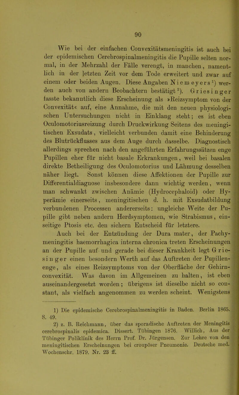 Wie bei der einfachen Convexitätsmeniugitis ist auch bei der epidemischen Cerebrospinalmeningitis die Pupille selten nor- mal, in der Mehrzahl der Fälle verengt, in manchen, nament- lich in der letzten Zeit vor dem Tode erweitert und zwar auf einem oder beiden Augen. Diese Angaben Niemeyer s^) wer- den auch von andern Beobachtern bestätigt^). Griesinger fasste bekanntlich diese Erscheinung als »Reizsymptom von der Convexität« auf, eine Annahme, die mit den neuen physiologi- schen Untersuchungen nicht in Einklang steht; es ist eben Oculomotoriusreizung durch Druckwirkung Seitens des meningi- tischen Exsudats, vielleicht verbunden damit eine Behinderuno' des Blutrückflusses aus dem Auge durch dasselbe. Diagnostisch allerdings sprechen nach den angeführten Erfahrungssätzen enge Pupillen eher für nicht basale Erkrankungen, weil bei basalen direkte Betheiligung des Oculomotorius und Lähmung desselben näher liegt. Sonst können diese AflPektionen der Pupille zur Diflferentialdiagnose insbesondere dann wichtig werden, wenn man schwankt zwischen Anämie (Hydrocephaloid) oder Hy- perämie einerseits, meningitischen d. h. mit Exsudatbilduug verbundenen Processen andererseits: ungleiche Weite der Pu- pille gibt neben andern Herdsymptomen, wie Strabismus, ein- seitige Ptosis etc. den sichern Entscheid für letztere. Auch bei der Entzündung der Dura mater, der Pachy- meningitis haemorrhagica interna chronica treten Erscheinungen an der Pupille auf und gerade bei dieser Krankheit legt Grie- singer einen besondern Werth auf das Auftreten der Pupillen- enge, als eines Reizsymptoras von der Oberfläche der Gehirn- convexität. Was davon im Allgemeinen zu halten, ist eben auseinandergesetzt worden; übrigens ist dieselbe nicht so con- stant, als vielfach angenommen zu werden scheint. Wenigstens 1) Die epidemische Cerebrospinalmeningitis in Baden. Berlin 1865. S. 49. 2) z. B. Reichmann, über das sporadische Auftreten der Meningitis cerebrospinalis epidemica. Dissert. Tübingen 1876. Willich, Aus der Tübinger Poliklinik des Herrn Prof. Dr. Jürgensen. Zur Lehre von den meningitischen Erscheinungen bei croupöser Pneumonie. Deutsche med. Wochenschr. 1879. Nr. 23 ff.
