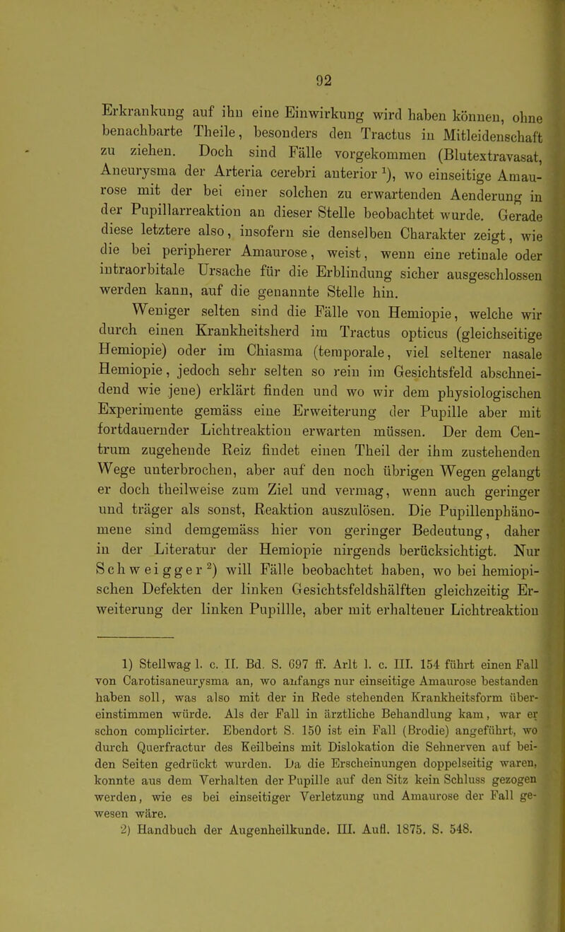 Erkrankung auf ihn eine Einwirkung wird haben können, ohne benachbarte Theile, besonders den Tractus in Mitleidenschaft zu ziehen. Doch sind Fälle vorgekommen (Blutextravasat, Aneurysma der Arteria cerebri anterior wo einseitige Amau- rose mit der bei einer solchen zu erwartenden Aenderung in der Pupillarreaktion an dieser Stelle beobachtet wurde. Gerade diese letztere also, insofern sie denselben Charakter zeigt, wie die bei peripherer Amaurose, weist, wenn eine retinale oder intraorbitale Ursache für die Erblindung sicher ausgeschlossen werden kann, auf die genannte Stelle hin. Weniger selten sind die Fälle von Hemiopie, welche wir durch einen Krankheitsherd im Tractus opticus (gleichseitige Hemiopie) oder im Chiasma (temporale, viel seltener nasale Hemiopie, jedoch sehr selten so rein im Gesichtsfeld abschnei- dend wie jene) erklärt finden und wo wir dem physiologischen Experimente gemäss eine Erweiterung der Pupille aber mit fortdauernder Lichtreaktion erwarten müssen. Der dem Cen- trum zugehende Reiz findet einen Theil der ihm zustehenden Wege unterbrochen, aber auf den noch übrigen Wegen gelaugt er doch theilweise zum Ziel und vermag, wenn auch geringer und träger als sonst, Reaktion auszulösen. Die Pupillenphäuo- mene sind demgemäss hier von geringer Bedeutung, daher in der Literatur der Hemiopie nirgends berücksichtigt. Nur Schweigger^) will Fälle beobachtet haben, wo bei hemiopi- schen Defekten der linken Gesichtsfeldshälften ffleichzeiticr Er- Weiterung der linken Pupillle, aber mit erhaltener Lichtreaktiou 1) Stellwag 1. c. II. Bd. S. 697 flF. Arlt 1. c. III. 154 führt einen Fall von Carotisaneurysma an, wo anfangs nur einseitige Amaurose bestanden haben soll, was also mit der in Rede stehenden Krankheitsform über- einstimmen würde. Als der Fall in ärztliche Behandlung kam, war er schon complicirter. Ebendort S. 150 ist ein Fall (Brodie) angeführt, wo duixh Querfractur des Keilbeins mit Dislokation die Sehnerven auf bei- den Seiten gedrückt wurden. Da die Erscheinungen doppelseitig waren, konnte aus dem Verhalten der Pupille auf den Sitz kein Schluss gezogen werden, wie es bei einseitiger Verletzung und Amaurose der Fall ge- wesen wäre. •2) Handbuch der Augenheilkunde. III. Aufl. 1875. S. 548.