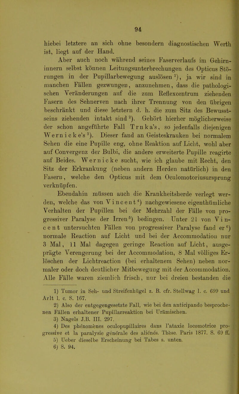 hiebei letztere au sich ohne besouclern diagnostischen Werth ist, liegt auf der Hand. Aber auch noch während seines Faserverlaufs im Gehirn- innern selbst können Leituugsunterbrechungen des Opticus Stö- rungen in der Pupillarbewegung auslösen ^), ja wir sind in manchen Fällen gezwungen, anzunehmen, dass die pathologi- schen Veränderungen auf die zum Reflexcentrum ziehenden Fasern des Sehnerven nach ihrer Trennung von deu übrigen beschränkt und diese letztern d. h. die zum Sitz des Bewusst- seins ziehenden intakt sind ^). Gehört hierher möglicherweise der schon angeführte Fall Trnka's, so jedenfalls diejenigen Wem i c k e's ^). Dieser fand an Geisteskranken bei normalem Sehen die eine Pupille eng, ohne Reaktion auf Licht, wohl aber auf Convergenz der Bulbi, die andere erweiterte Pupille reagirte auf Beides. W e r u i c k e sucht, wie ich glaube mit Recht, den Sitz der Erkrankung (neben andern Herden natürlich) in deu Fasern, welche den Opticus mit dem Oculomotoriusursprung verknüpfen. Ebendahin müssen auch die Krankheitsherde verlegt wer- den, welche das von Vincent*) nachgewiesene eigenthümliche Verhalten der Pupillen bei der Mehrzahl der Fälle von pro- gressiver Paralyse der Irren ^) bedingen. Unter 21 von Vin- cent untersuchten Fällen von progressiver Paralyse fand er ^) normale Reaction auf Licht und bei der Accommodation nur 3 Mal, 11 Mal dagegen geringe Reaction auf Licht, ausge- prägte Verengerung bei der Accommodation, 8 Mal völliges Er- löschen der Lichtreaction (bei erhaltenem Sehen) neben nor- maler oder doch deutlicher Mitbewegung mit der Accommodation. Alle Fälle waren ziemlich frisch, nur bei dreien bestanden die 1) Tumor in Seli- und Streifenhügel z. B. cfr. Stellwag 1. c. 699 und Arlt I. c. S. 167. 2) Also der entgegengesetzte Fall, wie bei den anticipando besproche- nen Fällen erhaltener Pupillarreaktion bei Urämischen. 3) Nagels J.B. III. 297. 4) Des phönomenes oculopupillaires dans l'ataxie locomotrice pro- gressive et la paralysie generale des alitlnös. Thfese. Paris 1877. S. G9 H'. 5) lieber dieselbe Erscheinung bei Tabes s. unten. 6; S. 94.