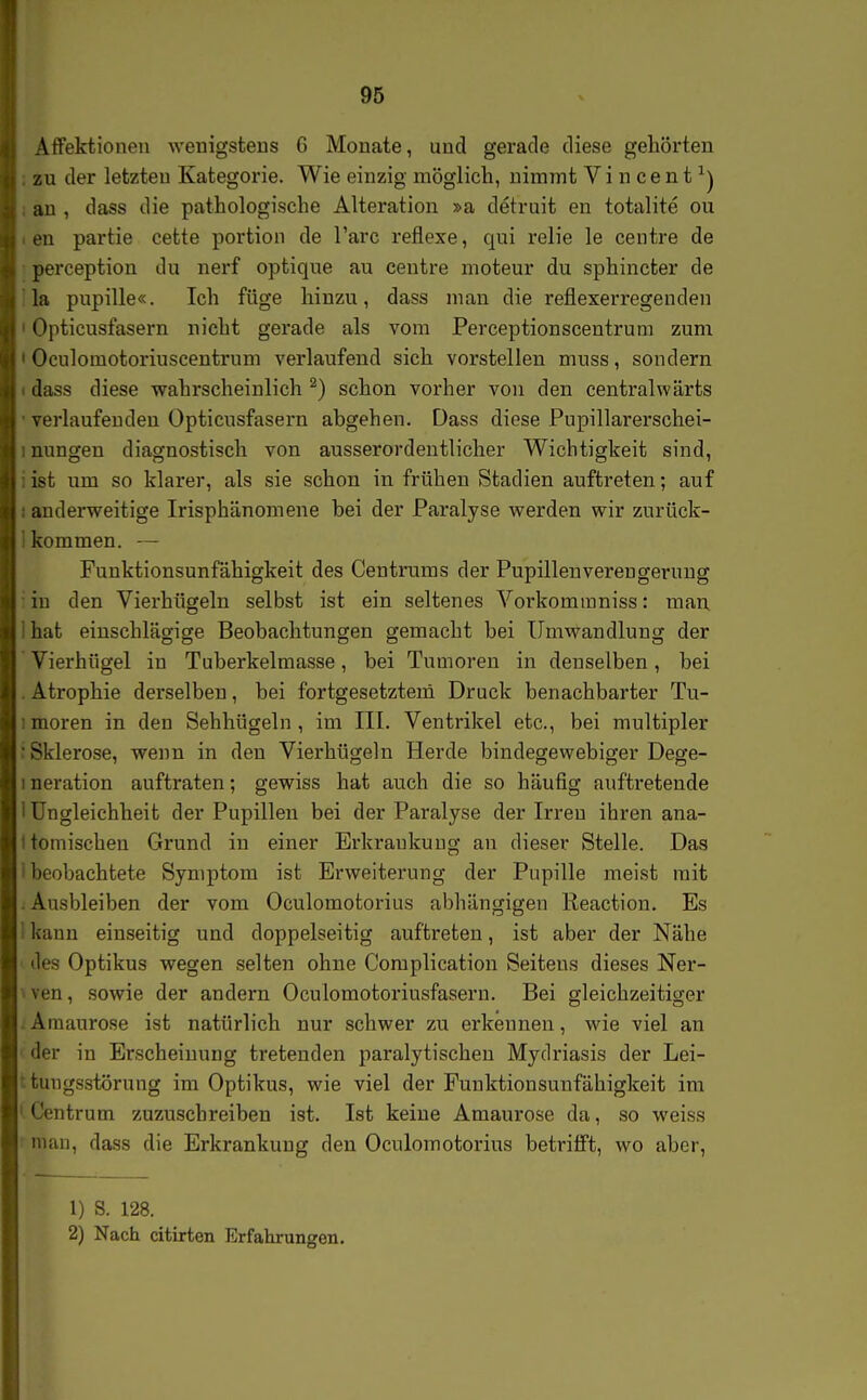 ÄflFektionen wenigsteus G Monate, und gerade diese gehörten zu der letzteu Kategorie. Wie einzig möglich, uiimnt Vincent^) an , dass die pathologische Alteration »a detruit en totalite ou en partie cette portion de l'arc reflexe, qui relie le centre de perception du nerf optique au centre moteur du sphincter de la pupille«. Ich füge hinzu, dass man die reflexerregendeii ' Opticusfasern nicht gerade als vom Perceptionscentrum zum ' Oculoraotoriuscentrum verlaufend sich vorstellen muss, sondern dass diese wahrscheinlich ^) schon vorher von den centralwärts verlaufenden Opticusfasern abgehen. Dass diese Pupillarerschei- ; nungen diagnostisch von ausserordentlicher Wichtigkeit sind, : ist um so klarer, als sie schon in frühen Stadien auftreten; auf : andei-weitige Irisphänomene bei der Paralyse werden wir zurück- kommen. — Funktionsunfähigkeit des Centrums der Pupillenverengeruug in den Vierhügeln selbst ist ein seltenes Vorkommniss: man ' hat einschlägige Beobachtungen gemacht bei Umwandlung der Vierhügel in Tuberkelmasse, bei Tumoren in denselben, bei Atrophie derselben, bei fortgesetzten! Druck benachbarter Tu- : moren in den Sehhügeln , im III. Ventrikel etc., bei multipler ■ Sklerose, wenn in den Vierhügeln Herde bindegewebiger Dege- I neration auftraten; gewiss hat auch die so häufig auftretende 1 Ungleichheit der Pupillen bei der Paralyse der Irren ihren ana- 1 toniischen Grund in einer Erkrankung an dieser Stelle. Das i beobachtete Symptom ist Erweiterung der Pupille meist mit . Ausbleiben der vom Oculomotorius abhängigen Reaction. Es I kann einseitig und doppelseitig auftreten, ist aber der Nähe ' des Optikus wegen selten ohne Complication Seitens dieses Ner- iven, sowie der andern Oculomotoi'iusfasern. Bei gleichzeitiger .Amaurose ist natürlich nur schwer zu erkennen, wie viel an der in Erscheinung tretenden paralytischen Mydriasis der Lei- ttuiigsstörung im Optikus, wie viel der Funktionsunfähigkeit im ' Centrum zuzuschreiben ist. Ist keine Amaurose da, so weiss man, dass die Erkrankung den Oculomotorius betrifft, wo aber, 1) S. 128. 2) Nach citixten Erfahrungen.