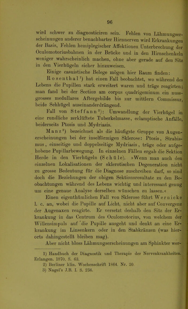wird schwer zu diagnosticiren seiu. Fehlen von Lähmungser- scheinuugen anderer benachbarter Hirn nerven wird Erkrankungen der Basis, Fehlen heniiplegischer Aftektionen Unterbrechung der Oculomotoriusbahnen in der Brücke und in den Hirnschenkeln weniger wahrscheinlich machen, ohne aber gerade auf den Sitz in den Vierhügeln sicher hinzuweisen. Einige casuistische Belege mögen hier Raum finden: R o senthaP) hat einen Fall beobachtet, wo während des Lebens die Pupillen stark erweitert waren und träge reagirten; man fand bei der Section am corpus quadrigeminuui ein uuss- grosses medulläres Aftergebilde bis zur mittlem Commissur, beide Sehhügel auseinanderdrängend. Fall von Steffann^): Umwandlung der Vierhügel i eine rundliche zerklüftete Tuberkelmasse, eclamptische Anfälle beiderseits Ptosis und Mydriasis. Manz^) bezeichnet als die häufigste Gruppe von Augen- erscheinungen bei der inselförmigen Sklerose: Ptosis, Strabis- mus , einseitige und doppelseitige Mydriasis , träge oder aufge- hobene Pupillarbewegung. In einzelnen Fällen ergab die Sektion Herde in den Vierhügeln (S c h ü 1 e). »Wenn man auch den einzelnen Lokalisationen der sklerotischen Degeneration nicht zu grosse Bedeutung für die Diagnose zuschreiben darf, so sind doch die Beziehungen der obigen Sektionsresultate zu den Be- obachtungen während des Lebens wichtig und interessant genug um eine genaue Analyse derselben wünschen zu lassen.« Einen eigenthümlichen Fall von Sklerose führt Wem icke 1. c. an, wobei die Pupille auf Licht, nicht aber auf Convergenz der Augenaxen reagirte. Er versetzt deshalb den Sitz der Er- krankung in das Centrum des Oculoraotorius, von welchem der Willeusimpuls auf die Pupille ausgeht und denkt an eine Er- krankung im Linsenkern oder in den Stabkränzeu (was hier- orts dahingestellt bleiben mag). Aber nicht bloss Lähmungserscheinungen am Sphinkter wer- 1) Handbuch der Diagnostik und Therapie der Nervenkrankheiten. Erlangen. 1870. S. 63. 2) Berliner klin. Wochenschrift 1864. Nr. 20. 3) Nagel's J.B. I. S. 234.