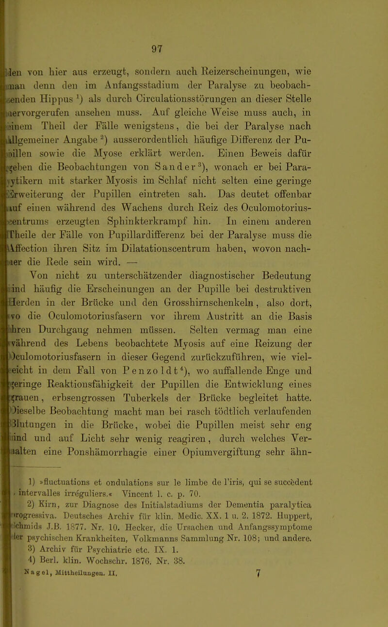 loa von hier aus erzeugt, sondern auch lleizerscheiuungen, wie luiu denn den im Anfangssfcadiura der Paralyse zu beobach- t ndeu Hippus ^) als durch Circulatiousstörungeu an dieser Stelle ,ervorgerufen ansehen inuss. Auf gleiche Weise muss auch, in iiiem Theil der Fälle wenigstens, die bei der Paralyse nach tllgemeiuer Angabe ^) ausserordentlich hcäufige Differenz der Pu- lillen sowie die Myose erklärt werden. Einen Beweis dafür eben die Beobachtungen von Sander^), wonach er bei Para- \ tikern mit starker Myosis im Schlaf nicht selten eine geringe Irweiterung der Pupillen eintreten sah. Das deutet offenbar Ulf einen während des Wachens durch Reiz des Oculomotorius- ■utrums erzeugten Sphinkterkrampf hin. In einem anderen I heile der Fälle von Pupillardifferenz bei der Paralyse muss die Vffection ihren Sitz im Dilatationscentrum haben, wovon nach- er die Rede sein wird. — Von nicht zu unterschätzender diagnostischer Bedeutung iiid häufig die Erscheinungen an der Pupille bei destruktiven erden in der Brücke und den Grosshirnschenkeln, also dort, VC die Oculomotoriusfasern vor ihrem Austritt an die Basis reu Durehgaug nehmen müssen. Selten vermag mau eine vährend des Lebens beobachtete Myosis auf eine Reizung der Oculomotoriusfasern in dieser Gegend zurückzuführen, wie viel- eicht in dem Fall von P e n z o 1 d t *), wo auffallende Enge und eringe Reaktionsfähigkeit der Pupillen die Entwicklung eines fauen, erbsengrossen Tuberkels der Brücke begleitet hatte, dieselbe Beobachtung macht man bei rasch tödtlich verlaufenden Blutungen in die Brücke, wobei die Pupillen meist sehr eng lind und auf Licht sehr wenig reaffiren, durch welches Ver- alten eine Ponshämorrhagie einer Opiumvergiftung sehr ähn- 1) »fluctuations et ondulations sur le limbe de l'iris, qui se succfedent . intervalles irreguliers.« Vincent 1. c. p. 70. 2) Kirn, zur Diagnose des Initialstadiums der Dementia paralytica »rogressiva. Deutsches Archiv für klin. Medic. XX. 1 u. 2. 1872. Irluppert, •ichmids J.B. 1877. Nr. 10. Hecker, die Ursachen und Anfangssymptome ler psychischen Krankheiten, Volkmanns Sammlung Nr. 108; und andere. 3) Archiv für Psychiatrie etc. IX. 1. 4) Berl. klin. Wochschr. 187G. Nr. 38. Nagel, MlttheUungen. II, 7