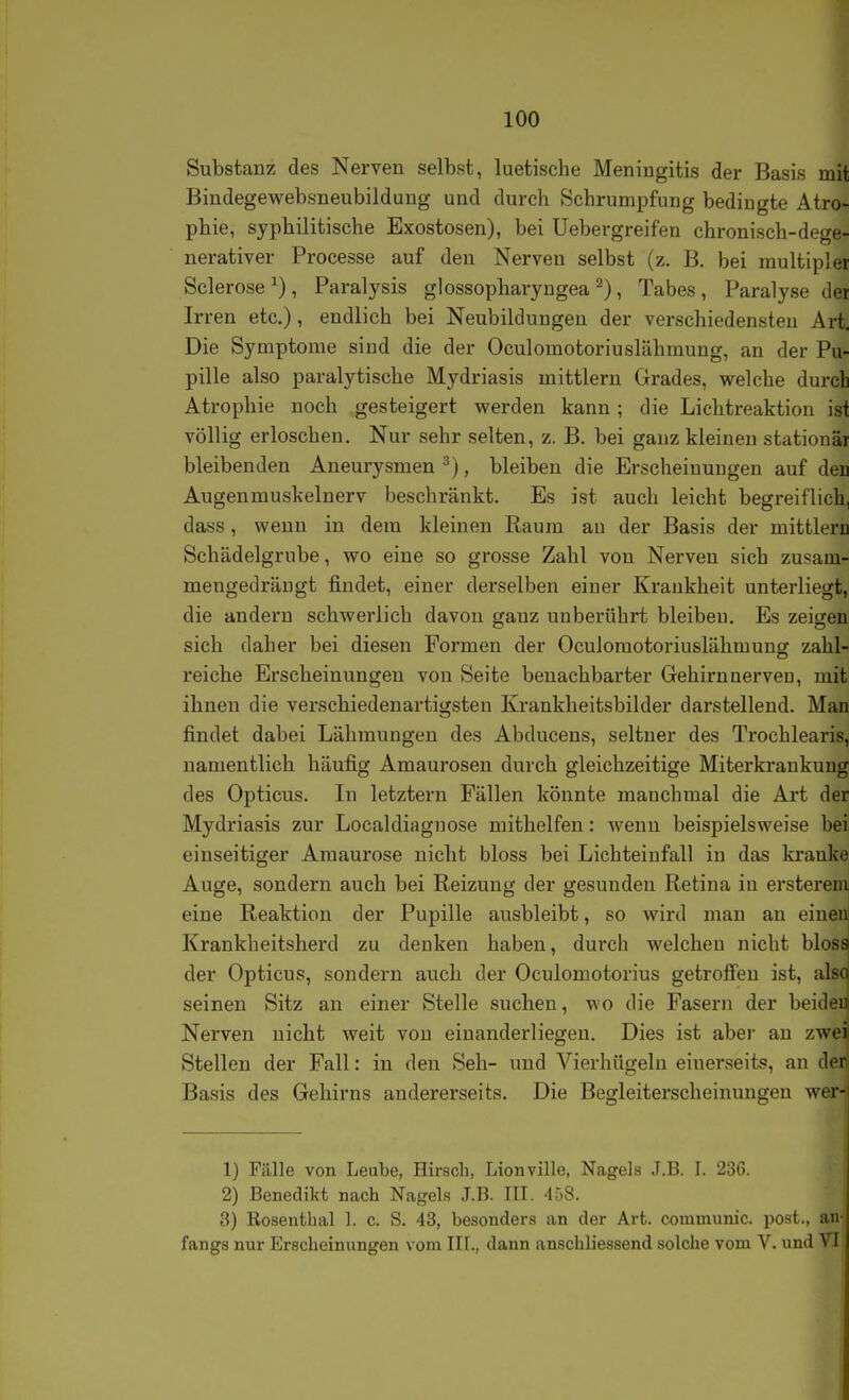 Substanz des Nerven selbst, luetische Meningitis der Basis mit Bindegewebsneubilduug und durch Schrumpfung bedingte Atro- phie, syphilitische Exostosen), bei Uebergreifen chronisch-dege- nerativer Processe auf den Nerven selbst (z. B. bei multipler Sclerose ^) , Paralysis glossopharyngea ^), Tabes , Paralyse der Irren etc.), endlich bei Neubildungen der verschiedensten Art, Die Symptome sind die der Oculomotoriuslähmung, an der Pu- pille also paralytische Mydriasis mittlem Grades, welche durch Atrophie noch gesteigert werden kann ; die Lichtreaktiou ist völlig erloschen. Nur sehr selten, z. B. bei ganz kleineu stationär bleibenden Aneurysmen^), bleiben die Erscheinungen auf deu Augenmuskelnerv beschränkt. Es ist auch leicht begreiflich, dass, wenn in dem kleinen Raum au der Basis der mittleru Schädelgrube, wo eine so grosse Zahl von Nerven sich zusam- mengedrängt findet, einer derselben einer Krankheit unterliegt, die andern schwerlich davon ganz unberührt bleibeu. Es zeigen sich daher bei diesen Formen der Oculomotoriuslähmungr zahl- reiche Erscheinungen von Seite benachbarter Gehirnaerveu, mit ihnen die verschiedenartigsten Krankheitsbilder darstellend. Man findet dabei Lähmungen des Abducens, seltner des Trochlearis, namentlich häufig Amaurosen durch gleichzeitige Miterkrankung des Opticus. In letztern Fällen könnte manchmal die Art der Mydriasis zur Localdiagnose mithelfen: wenn beispielsweise bei einseitiger Amaurose nicht bloss bei Lichteinfall in das ki'anke Auge, sondern auch bei Reizung der gesunden Retina in ersterem eine Reaktion der Pupille ausbleibt, so wird mau an einen! Krankheitsherd zu denken haben, durch welchen nicht bloss der Opticus, sondern auch der Oculomotorius getroffen ist, als< seinen Sitz an einer Stelle suchen, wo die Fasern der beider Nerven nicht weit von einanderliegen. Dies ist aber an zwei Stellen der Fall: in den Seh- und Vierhügeln einerseits, an der Basis des Gehirns andererseits. Die Begleiterscheinungen wer- 1) Fälle von Leube, Hirsch, Lionville, Nagels J.B. I. 236. 2) Benedikt nach Nagels J.B. III. 458. 3) Rosenthal 1. c. S. 43, besonders an der Art. communic. post., an- fangs nur Erscheinungen vom III., dann anschliessend solche vom V. und VI