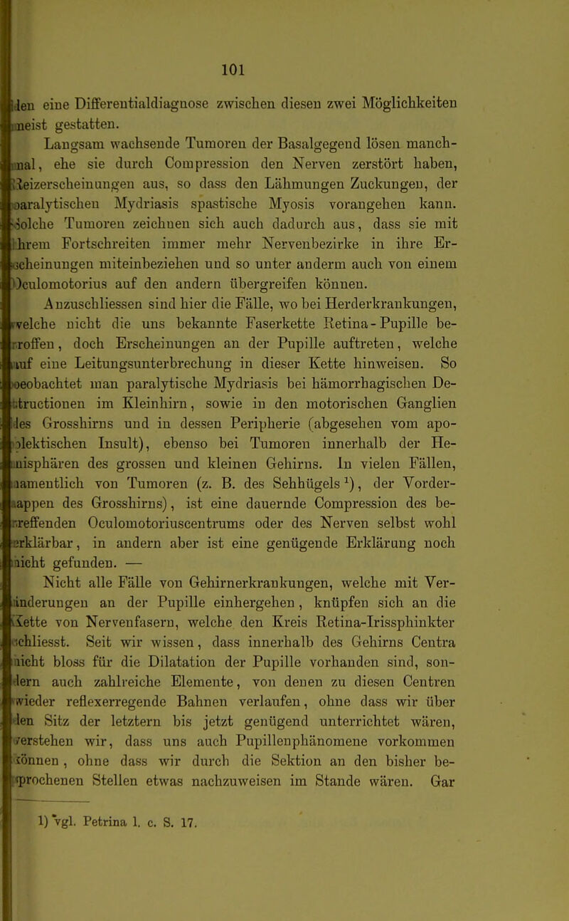 den eine Differentialdiagnose zwischen diesen zwei Möglichkeiten jaeist gestatten. Langsam wachsende Tumoren der Basalgegend lösen manch- iinal, ehe sie durch Compression den Nerven zerstört haben, vieizerscheinungen aus, so dass den Lähmungen Zuckungen, der laaralytischeu Mydriasis spastische Myosis vorangehen kann, oolche Tumoren zeichnen sich auch dadurch aus, dass sie mit Ihrem Fortschreiten immer mehr Nervenbezirke in ihre Er- scheinungen miteinbeziehen und so unter anderm auch von einem Oculomotorius auf den andern übergreifen können. Auzuschliessen sind hier die Fälle, wo bei Herderkrankungen, rvelche nicht die uns bekannte Faserkette Retina - Pupille be- rrolfen, doch Erscheinungen an der Pupille auftreten, welche vuf eine Leitungsunterbrechung in dieser Kette hinweisen. So xjeobachtet man paralytische Mydriasis bei hämorrhagischen De- titructionen im Kleinhirn, sowie in den motorischen Ganglien >les Grosshirns und in dessen Peripherie (abgesehen vom apo- olektischen Insult), ebenso bei Tumoren innerhalb der He- uüisphären des grossen und kleinen Gehirns. In vielen Fällen, lamentlich von Tumoren (z. B. des Sehhügels ^), der Vorder- lappen des Grosshirns), ist eine dauernde Compression des be- nreffenden Oculomotoriuscentrums oder des Nerven selbst wohl erklärbar, in andern aber ist eine genügende Erklärung noch aicht gefunden. — Nicht alle Fälle von Gehirnerkrankuugen, welche mit Ver- änderungen an der Pupille einhergehen , knüpfen sich an die iiette von Nervenfasern, welche den Kreis Retina-Irissphinkter 'ichliesst. Seit wir wissen, dass innerhalb des Gehirns Centra aicht bloss für die Dilatation der Pupille vorhanden sind, son- tlern auch zahlreiche Elemente, von denen zu diesen Centren ^ivieder reflexerregende Bahnen verlaufen, ohne dass wir über den Sitz der letztern bis jetzt genügend unterrichtet wären, /erstehen wir, dass uns auch Pupillenphänomene vorkommen sonnen , ohne dass wir durch die Sektion an den bisher be- [iiprochenen Stellen etwas nachzuweisen im Stande wären. Gar 1) vgl. Petrina 1. c. S. 17.