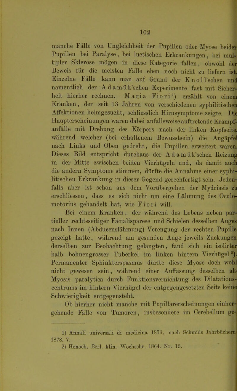 manche Fälle von Ungleichheit der Pupillen oder Myose beider Pupillen bei Paralyse, bei luetischen Erkrankungen, bei mul- tipler Sklerose mögen in diese Kategorie fallen, obwohl der Beweis für die meisten Fälle eben noch nicht zu liefern ist. Einzelne Fälle kann man auf Grund der Knoll'schen und namentlich der Adamük'schen Experimente fast mit Sicher- heit hierher rechnen. Maria Fiori^) erzählt von einem Kranken, der seit 13 Jahren von verschiedenen syphilitischen Affektionen heimgesucht, schliesslich Hirnsymptome zeigte. Die Haupterscheinungen waren dabei anfallsweise auftretende Krampf- anfälle mit Drehung des Körpers nach der linken Kopfseite, während welcher (bei erhaltenem Bewusstsein) die Augäpfel nach Links und Oben gedreht, die Pupillen erweitert waren. Dieses Bild entspricht durchaus der A d a m ü k'schen Reizung in der Mitte zwischen beiden Vierhügeln und, da damit auch die andern Symptome stimmen, dürfte die Annahme einer syphi- litischen Erkrankung in dieser Gegend gerechfertigt sein. Jeden- falls aber ist schon aus dem Vorübergehen der Mydriasis zu erschliessen, dass es sich nicht um eine Lähmung des Oculo- motorius gehandelt hat, wie Fiori will. Bei einem Kranken, der während des Lebens neben par- tieller rechtsseitiger Facialisparese und Schielen desselben Auges nach Innen (Abducenslähmung) Verengung der rechten Pupille gezeigt hatte, während am gesunden Auge jeweils Zuckungen derselben zur Beobachtung gelangten, fand sich ein isolirter halb bohnengrosser Tuberkel im linken hintern Vierhügel Permanenter Sphinkterspasmus dürfte diese Myose doch wohl nicht gewesen sein, während einer Auffassung desselben als Myosis paralytica durch Fuuktionsvernichtung des Dilatations-: centrums im hintern Vierhügel der entgegengesetzten Seite keinei Schwierigkeit entgegensteht. Ob hierher nicht manche mit Pupillarerscheinungen eiuher-i gehende Fälle von Tumoren, insbesondere im Cerebellum ge-; 1) Annali universali di medicina 1876, nach Schmids Jahrbüchern 1878. 7. 2) Henoch, ßerl. klin. Wochschr. 1864. Nr. 13.