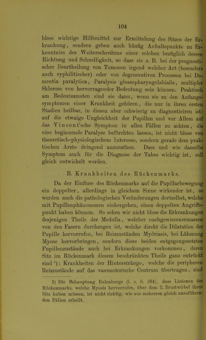 bloss wichtige Hilfsmittel zur Ermittelung des Sitzes der Er- krankung, sondern geben auch häufig Anhaltspunkte zu Er- keuntniss des Weiterschreitens einer solchen bezüglich dessen Richtung und Schnelligkeit, so dass sie z. B. bei der prognosti- scher Beurtheilung von Tumoren irgend welcher Art (besonders auch syphilitischer) oder von degenerativen Processen bei De- mentia paraljtica, Paralysis glossopharyngolabialis, multipler Sklerose von hervorragender Bedeutung sein können. Praktisch am Bedeutsamsten sind sie dann, wenn sie zu den Anfauo-s- Symptomen einer Krankheit gehören, die nur in ihren ersten Stadien heilbar, in diesen aber schwierig zu diagnosticiren ist: auf die etwaige Ungleichheit der Pupillen und vor Allem auf das V i n c e n t'sche Symptom in allen Fällen zu achten , die eine beginnende Paralyse befürchten lassen, ist nicht bloss von theoretisch-physiologischem Interesse, sondern gerade dem prak- tischen Arzte dringend anzurathen. Dass und wie dasselbe Symptom auch für die Diagnose der Tabes wichtig ist, soll gleich entwickelt werden. B. Krankheiten des Rückenmarks. Da der Einfluss des Rückenmarks auf die Pupillarbeweguug ein doppelter, allerdings in gleichem Sinne wirkender ist, so werden auch die pathologischen Veränderungen dortselbst, welche mit Pupillenphänomenen eiuhergehen, einen doppelten Angriffs- punkt haben können. So sehen wir nicht bloss die Erkrankungen desjenigen Theils der MeduUa, welcher nachgewiesenermassen von den Pasern durchzogen ist, welche direkt die Dilatation der Pupille hervorrufen, bei Reizzuständen Mydriasis, bei Lähmung Myose hervorbringen, sondern diese beiden entgegengesetzten Pupillenzustände auch bei Erkrankungen vorkommen, deren Sitz im Rückenmark diesem beschränkten Theile ganz entrückt sind ^): Krankheiten der Hiuterstränge, welche die peripheren Reizzustände auf das vasomotorische Centrum übertragen, sind 1) Die Behauptung Eulenburgs (1. c. S. 384), dass Läsionen des Rückenmarks, welche Myosis hervorrnfen, über dem 2. Brustwirbel ihren Sitz haben müssen, ist nicht richtig, wie aus mehreren gleich anzuführen- den Fällen erhellt.