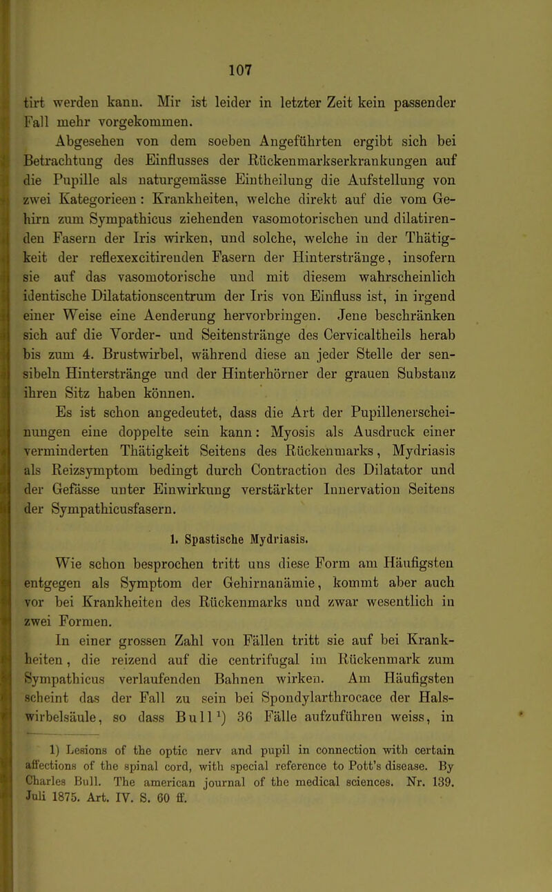 tirt werden kanu. Mir ist leider in letzter Zeit kein passender Fall mehr vorgekommen. Abgesehen von dem soeben Angeführten ergibt sich bei Betrachtung des Einflusses der Rückenmarlcserkrankungen auf die Pupille als naturgemässe Eintheilung die Aufstellung von zwei Kategorieeu: Krankheiten, welche direkt auf die vom Ge- hirn zum Sympathicus ziehenden vasomotorischen und dilatiren- den Fasern der Iris wirken, und solche, welche in der Thätig- keit der reflexexcitireuden Fasern der Hinterstränge, insofern sie auf das vasomotorische und mit diesem wahrscheinlich identische Dilatationscentrum der Iris von Einfluss ist, in irgend einer Weise eine Aenderung hervorbringen. Jene beschränken sich auf die Vorder- und Seitenstränge des Cervicaltheils herab bis zum 4. Brustwirbel, während diese an jeder Stelle der sen- sibeln Hinterstränge und der Hinterhörner der grauen Substanz ihren Sitz haben können. Es ist schon angedeutet, dass die Art der Pupillenerschei- nungen eine doppelte sein kann: Myosis als Ausdruck einer verminderten Thätigkeit Seitens des Rückenmarks, Mydriasis als Reizsymptom bedingt durch Contraction des Dilatator und der Gefässe unter Einwirkung verstärkter Innervation Seitens der Sympathicusfasern. 1. Spastische Mydriasis. Wie schon besprochen tritt uns diese Form am Häufigsten entgegen als Symptom der Gehirnanämie, kommt aber auch vor bei Krankheiten des Rückenmarks und zwar wesentlich in zwei Formen. In einer grossen Zahl von Fällen tritt sie auf bei Krank- heiten , die reizend auf die centrifugal im Rückenmark zum Sympathicus verlaufenden Bahnen wirken. Am Häufigsten scheint das der Fall zu sein bei Spondylarthrocace der Hals- wirbelsäule, so dass BulP) 36 Fälle aufzuführen weiss, in 1) Lesions of the optic nerv and pupil in connection with certain affecfcions of the spinal cord, with special reference to Pott's disease. By Charles Bull. The american Journal of the medical sciences. Nr. 139. Juli 1875. Art. IV. S. 60 ff.